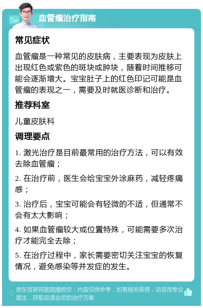 血管瘤治疗指南 常见症状 血管瘤是一种常见的皮肤病，主要表现为皮肤上出现红色或紫色的斑块或肿块，随着时间推移可能会逐渐增大。宝宝肚子上的红色印记可能是血管瘤的表现之一，需要及时就医诊断和治疗。 推荐科室 儿童皮肤科 调理要点 1. 激光治疗是目前最常用的治疗方法，可以有效去除血管瘤； 2. 在治疗前，医生会给宝宝外涂麻药，减轻疼痛感； 3. 治疗后，宝宝可能会有轻微的不适，但通常不会有太大影响； 4. 如果血管瘤较大或位置特殊，可能需要多次治疗才能完全去除； 5. 在治疗过程中，家长需要密切关注宝宝的恢复情况，避免感染等并发症的发生。