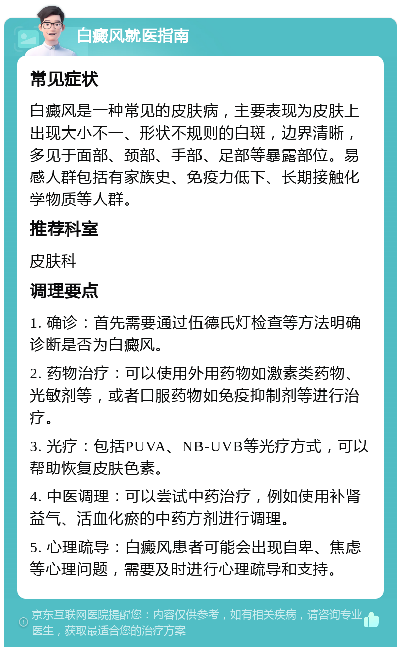 白癜风就医指南 常见症状 白癜风是一种常见的皮肤病，主要表现为皮肤上出现大小不一、形状不规则的白斑，边界清晰，多见于面部、颈部、手部、足部等暴露部位。易感人群包括有家族史、免疫力低下、长期接触化学物质等人群。 推荐科室 皮肤科 调理要点 1. 确诊：首先需要通过伍德氏灯检查等方法明确诊断是否为白癜风。 2. 药物治疗：可以使用外用药物如激素类药物、光敏剂等，或者口服药物如免疫抑制剂等进行治疗。 3. 光疗：包括PUVA、NB-UVB等光疗方式，可以帮助恢复皮肤色素。 4. 中医调理：可以尝试中药治疗，例如使用补肾益气、活血化瘀的中药方剂进行调理。 5. 心理疏导：白癜风患者可能会出现自卑、焦虑等心理问题，需要及时进行心理疏导和支持。