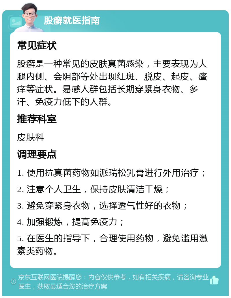 股癣就医指南 常见症状 股癣是一种常见的皮肤真菌感染，主要表现为大腿内侧、会阴部等处出现红斑、脱皮、起皮、瘙痒等症状。易感人群包括长期穿紧身衣物、多汗、免疫力低下的人群。 推荐科室 皮肤科 调理要点 1. 使用抗真菌药物如派瑞松乳膏进行外用治疗； 2. 注意个人卫生，保持皮肤清洁干燥； 3. 避免穿紧身衣物，选择透气性好的衣物； 4. 加强锻炼，提高免疫力； 5. 在医生的指导下，合理使用药物，避免滥用激素类药物。