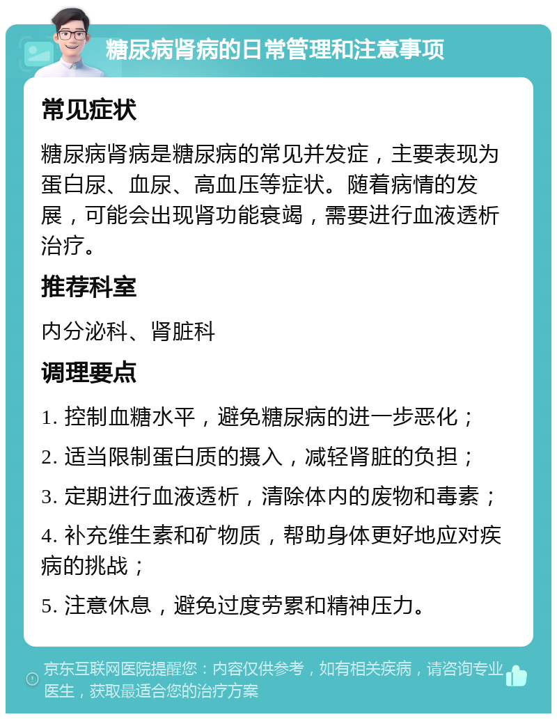 糖尿病肾病的日常管理和注意事项 常见症状 糖尿病肾病是糖尿病的常见并发症，主要表现为蛋白尿、血尿、高血压等症状。随着病情的发展，可能会出现肾功能衰竭，需要进行血液透析治疗。 推荐科室 内分泌科、肾脏科 调理要点 1. 控制血糖水平，避免糖尿病的进一步恶化； 2. 适当限制蛋白质的摄入，减轻肾脏的负担； 3. 定期进行血液透析，清除体内的废物和毒素； 4. 补充维生素和矿物质，帮助身体更好地应对疾病的挑战； 5. 注意休息，避免过度劳累和精神压力。