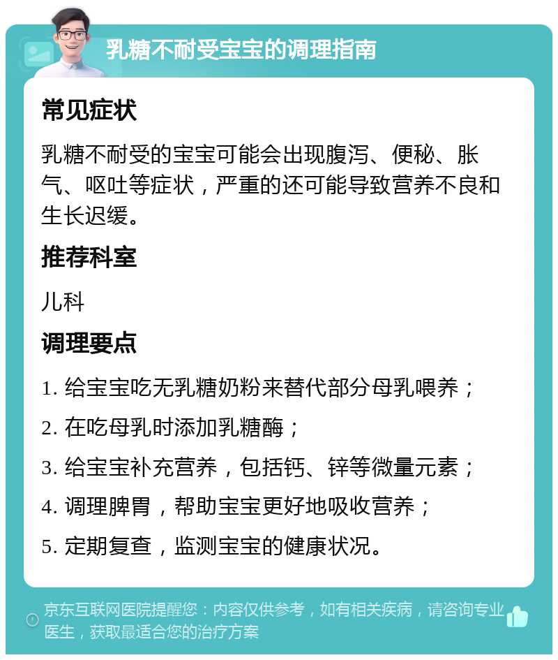 乳糖不耐受宝宝的调理指南 常见症状 乳糖不耐受的宝宝可能会出现腹泻、便秘、胀气、呕吐等症状，严重的还可能导致营养不良和生长迟缓。 推荐科室 儿科 调理要点 1. 给宝宝吃无乳糖奶粉来替代部分母乳喂养； 2. 在吃母乳时添加乳糖酶； 3. 给宝宝补充营养，包括钙、锌等微量元素； 4. 调理脾胃，帮助宝宝更好地吸收营养； 5. 定期复查，监测宝宝的健康状况。