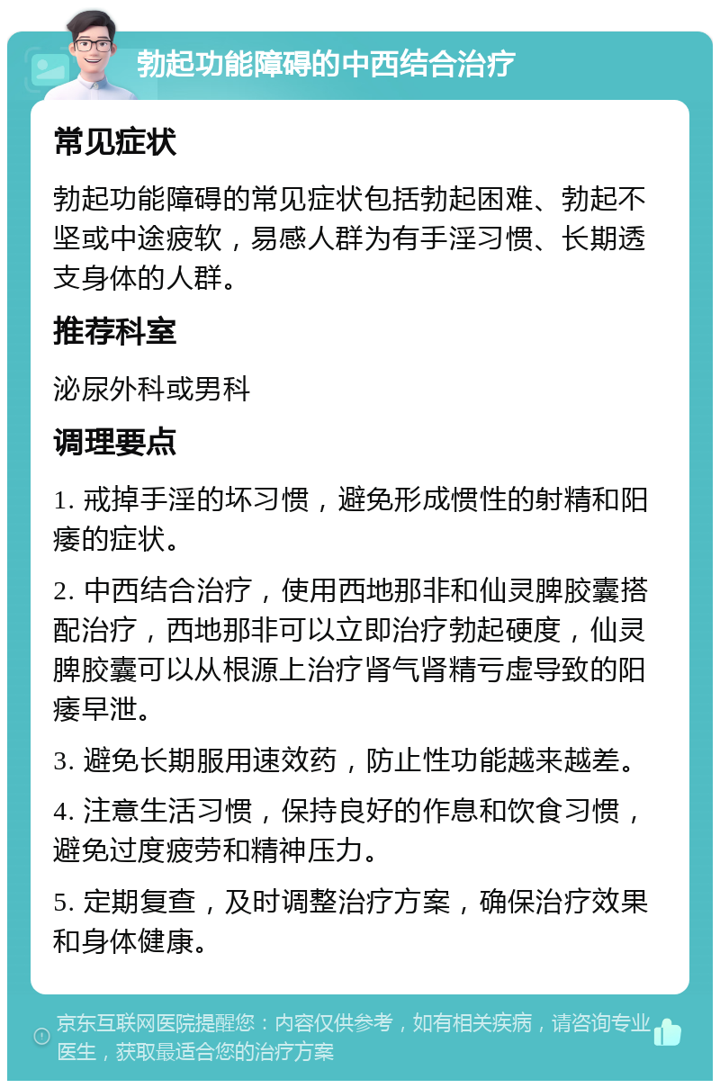 勃起功能障碍的中西结合治疗 常见症状 勃起功能障碍的常见症状包括勃起困难、勃起不坚或中途疲软，易感人群为有手淫习惯、长期透支身体的人群。 推荐科室 泌尿外科或男科 调理要点 1. 戒掉手淫的坏习惯，避免形成惯性的射精和阳痿的症状。 2. 中西结合治疗，使用西地那非和仙灵脾胶囊搭配治疗，西地那非可以立即治疗勃起硬度，仙灵脾胶囊可以从根源上治疗肾气肾精亏虚导致的阳痿早泄。 3. 避免长期服用速效药，防止性功能越来越差。 4. 注意生活习惯，保持良好的作息和饮食习惯，避免过度疲劳和精神压力。 5. 定期复查，及时调整治疗方案，确保治疗效果和身体健康。