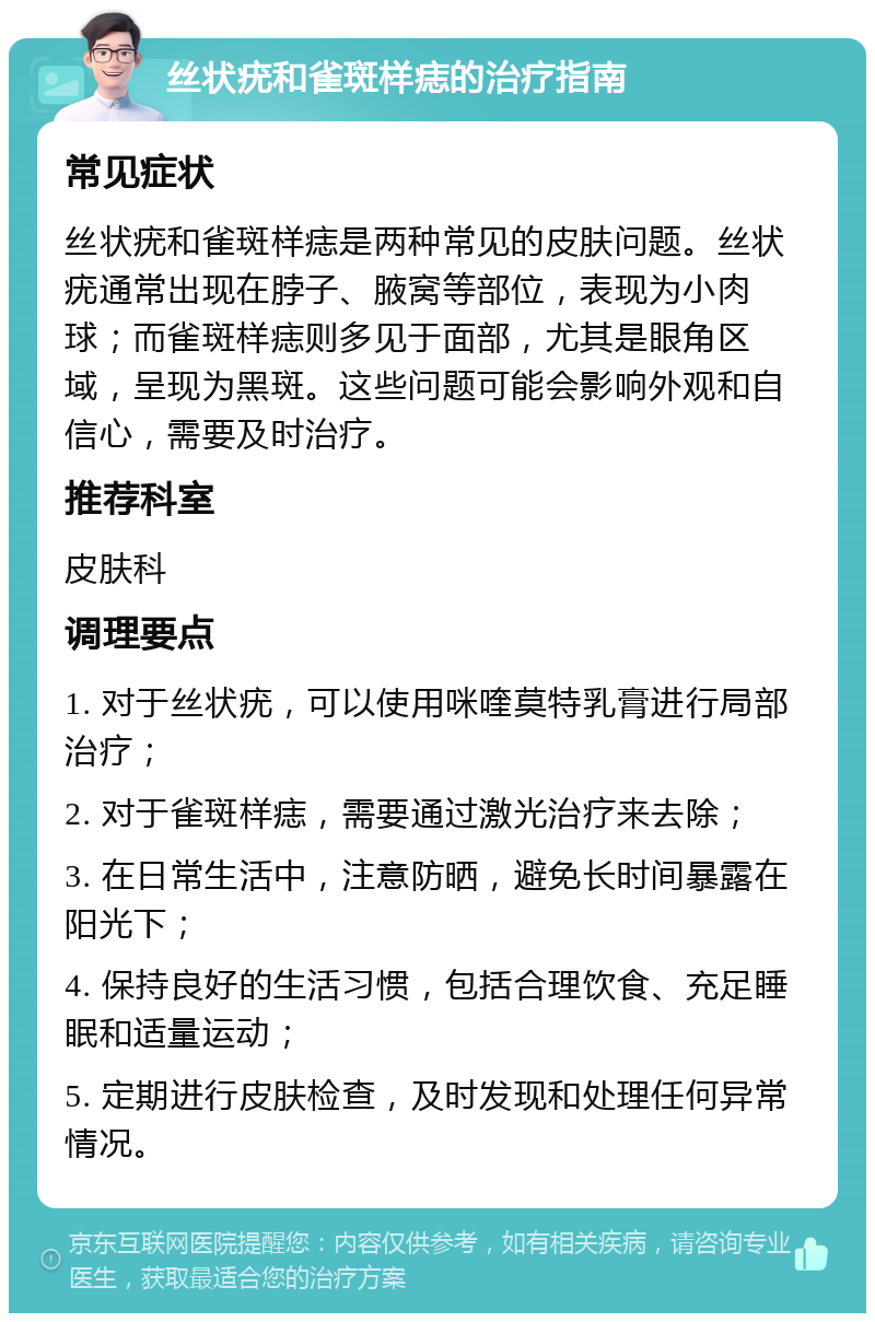 丝状疣和雀斑样痣的治疗指南 常见症状 丝状疣和雀斑样痣是两种常见的皮肤问题。丝状疣通常出现在脖子、腋窝等部位，表现为小肉球；而雀斑样痣则多见于面部，尤其是眼角区域，呈现为黑斑。这些问题可能会影响外观和自信心，需要及时治疗。 推荐科室 皮肤科 调理要点 1. 对于丝状疣，可以使用咪喹莫特乳膏进行局部治疗； 2. 对于雀斑样痣，需要通过激光治疗来去除； 3. 在日常生活中，注意防晒，避免长时间暴露在阳光下； 4. 保持良好的生活习惯，包括合理饮食、充足睡眠和适量运动； 5. 定期进行皮肤检查，及时发现和处理任何异常情况。