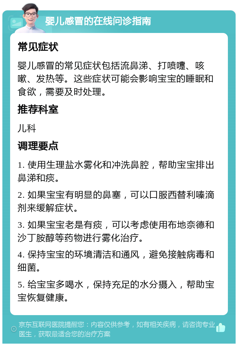 婴儿感冒的在线问诊指南 常见症状 婴儿感冒的常见症状包括流鼻涕、打喷嚏、咳嗽、发热等。这些症状可能会影响宝宝的睡眠和食欲，需要及时处理。 推荐科室 儿科 调理要点 1. 使用生理盐水雾化和冲洗鼻腔，帮助宝宝排出鼻涕和痰。 2. 如果宝宝有明显的鼻塞，可以口服西替利嗪滴剂来缓解症状。 3. 如果宝宝老是有痰，可以考虑使用布地奈德和沙丁胺醇等药物进行雾化治疗。 4. 保持宝宝的环境清洁和通风，避免接触病毒和细菌。 5. 给宝宝多喝水，保持充足的水分摄入，帮助宝宝恢复健康。