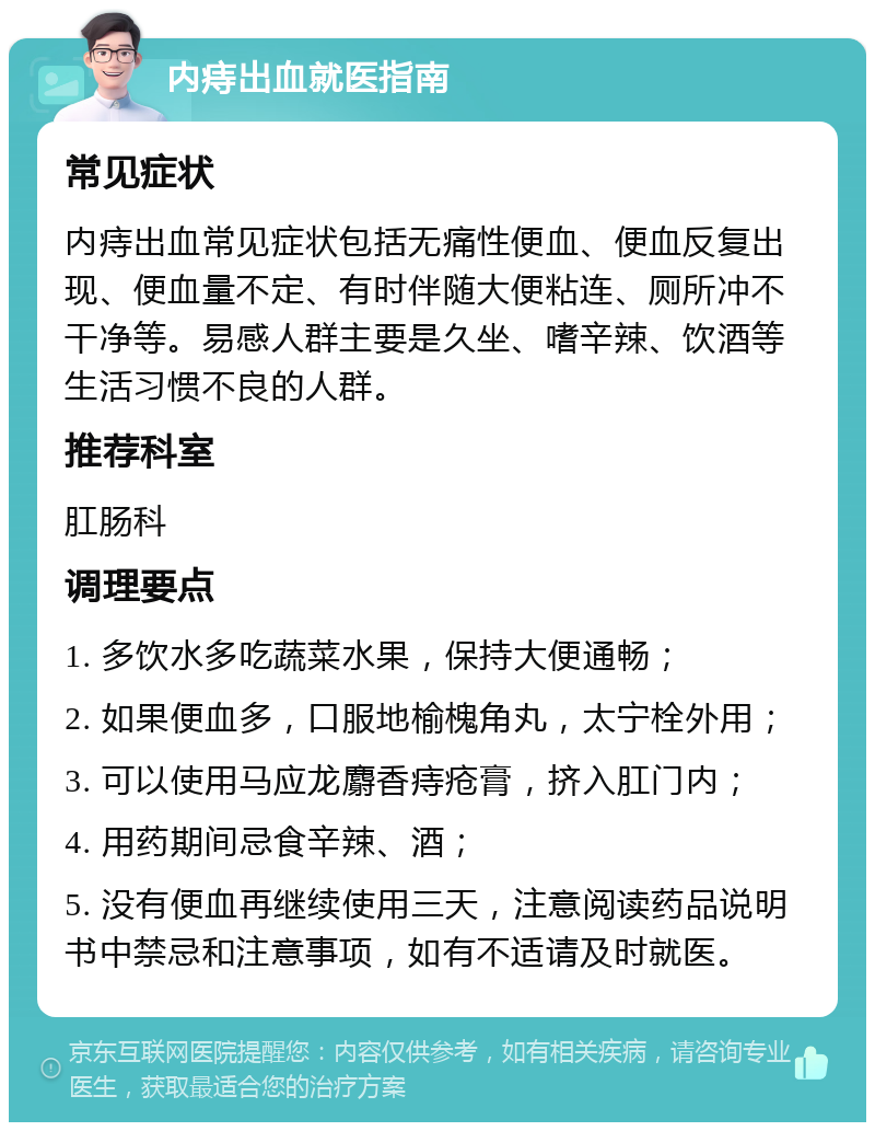 内痔出血就医指南 常见症状 内痔出血常见症状包括无痛性便血、便血反复出现、便血量不定、有时伴随大便粘连、厕所冲不干净等。易感人群主要是久坐、嗜辛辣、饮酒等生活习惯不良的人群。 推荐科室 肛肠科 调理要点 1. 多饮水多吃蔬菜水果，保持大便通畅； 2. 如果便血多，口服地榆槐角丸，太宁栓外用； 3. 可以使用马应龙麝香痔疮膏，挤入肛门内； 4. 用药期间忌食辛辣、酒； 5. 没有便血再继续使用三天，注意阅读药品说明书中禁忌和注意事项，如有不适请及时就医。