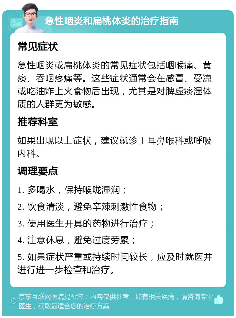 急性咽炎和扁桃体炎的治疗指南 常见症状 急性咽炎或扁桃体炎的常见症状包括咽喉痛、黄痰、吞咽疼痛等。这些症状通常会在感冒、受凉或吃油炸上火食物后出现，尤其是对脾虚痰湿体质的人群更为敏感。 推荐科室 如果出现以上症状，建议就诊于耳鼻喉科或呼吸内科。 调理要点 1. 多喝水，保持喉咙湿润； 2. 饮食清淡，避免辛辣刺激性食物； 3. 使用医生开具的药物进行治疗； 4. 注意休息，避免过度劳累； 5. 如果症状严重或持续时间较长，应及时就医并进行进一步检查和治疗。