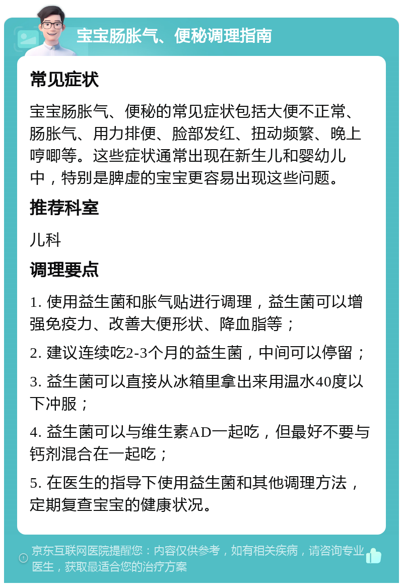 宝宝肠胀气、便秘调理指南 常见症状 宝宝肠胀气、便秘的常见症状包括大便不正常、肠胀气、用力排便、脸部发红、扭动频繁、晚上哼唧等。这些症状通常出现在新生儿和婴幼儿中，特别是脾虚的宝宝更容易出现这些问题。 推荐科室 儿科 调理要点 1. 使用益生菌和胀气贴进行调理，益生菌可以增强免疫力、改善大便形状、降血脂等； 2. 建议连续吃2-3个月的益生菌，中间可以停留； 3. 益生菌可以直接从冰箱里拿出来用温水40度以下冲服； 4. 益生菌可以与维生素AD一起吃，但最好不要与钙剂混合在一起吃； 5. 在医生的指导下使用益生菌和其他调理方法，定期复查宝宝的健康状况。