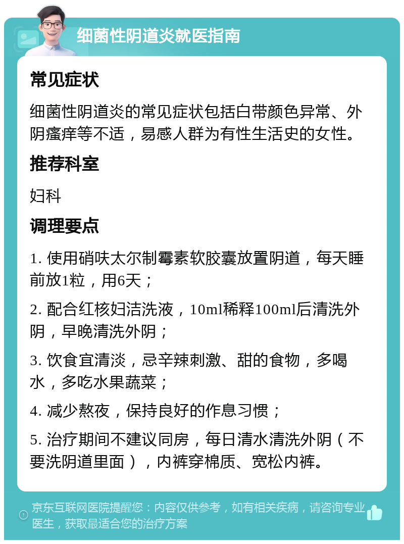 细菌性阴道炎就医指南 常见症状 细菌性阴道炎的常见症状包括白带颜色异常、外阴瘙痒等不适，易感人群为有性生活史的女性。 推荐科室 妇科 调理要点 1. 使用硝呋太尔制霉素软胶囊放置阴道，每天睡前放1粒，用6天； 2. 配合红核妇洁洗液，10ml稀释100ml后清洗外阴，早晚清洗外阴； 3. 饮食宜清淡，忌辛辣刺激、甜的食物，多喝水，多吃水果蔬菜； 4. 减少熬夜，保持良好的作息习惯； 5. 治疗期间不建议同房，每日清水清洗外阴（不要洗阴道里面），内裤穿棉质、宽松内裤。