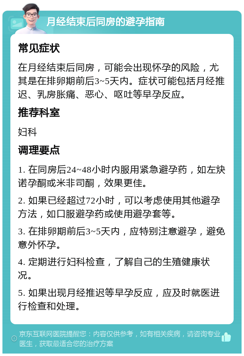 月经结束后同房的避孕指南 常见症状 在月经结束后同房，可能会出现怀孕的风险，尤其是在排卵期前后3~5天内。症状可能包括月经推迟、乳房胀痛、恶心、呕吐等早孕反应。 推荐科室 妇科 调理要点 1. 在同房后24~48小时内服用紧急避孕药，如左炔诺孕酮或米非司酮，效果更佳。 2. 如果已经超过72小时，可以考虑使用其他避孕方法，如口服避孕药或使用避孕套等。 3. 在排卵期前后3~5天内，应特别注意避孕，避免意外怀孕。 4. 定期进行妇科检查，了解自己的生殖健康状况。 5. 如果出现月经推迟等早孕反应，应及时就医进行检查和处理。