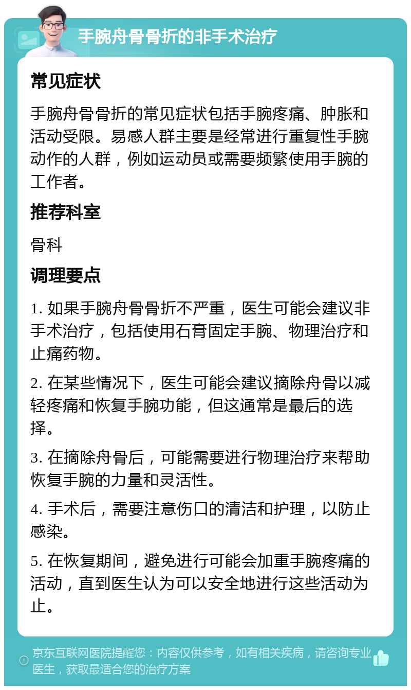 手腕舟骨骨折的非手术治疗 常见症状 手腕舟骨骨折的常见症状包括手腕疼痛、肿胀和活动受限。易感人群主要是经常进行重复性手腕动作的人群，例如运动员或需要频繁使用手腕的工作者。 推荐科室 骨科 调理要点 1. 如果手腕舟骨骨折不严重，医生可能会建议非手术治疗，包括使用石膏固定手腕、物理治疗和止痛药物。 2. 在某些情况下，医生可能会建议摘除舟骨以减轻疼痛和恢复手腕功能，但这通常是最后的选择。 3. 在摘除舟骨后，可能需要进行物理治疗来帮助恢复手腕的力量和灵活性。 4. 手术后，需要注意伤口的清洁和护理，以防止感染。 5. 在恢复期间，避免进行可能会加重手腕疼痛的活动，直到医生认为可以安全地进行这些活动为止。