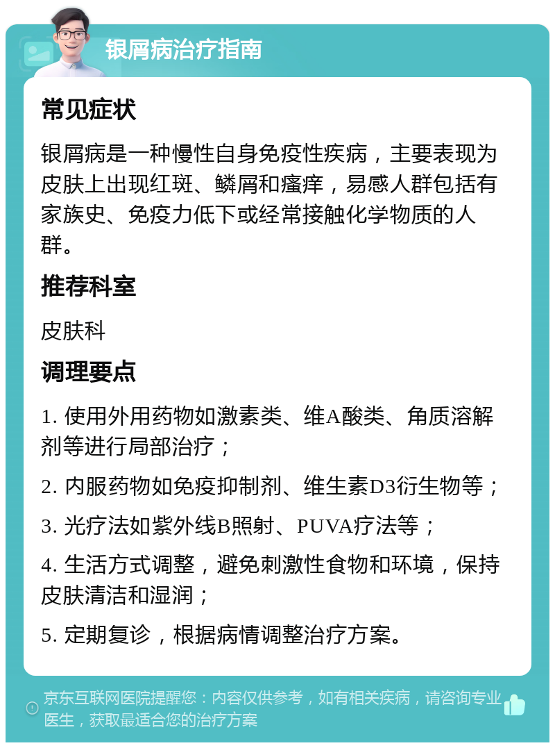 银屑病治疗指南 常见症状 银屑病是一种慢性自身免疫性疾病，主要表现为皮肤上出现红斑、鳞屑和瘙痒，易感人群包括有家族史、免疫力低下或经常接触化学物质的人群。 推荐科室 皮肤科 调理要点 1. 使用外用药物如激素类、维A酸类、角质溶解剂等进行局部治疗； 2. 内服药物如免疫抑制剂、维生素D3衍生物等； 3. 光疗法如紫外线B照射、PUVA疗法等； 4. 生活方式调整，避免刺激性食物和环境，保持皮肤清洁和湿润； 5. 定期复诊，根据病情调整治疗方案。