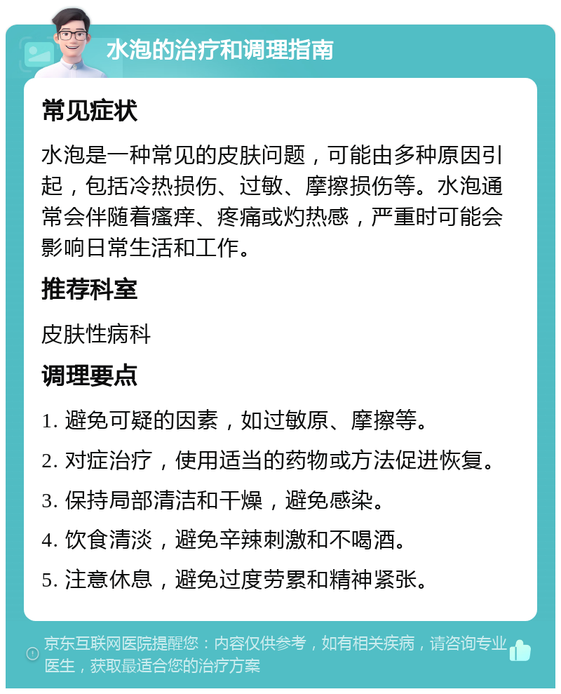 水泡的治疗和调理指南 常见症状 水泡是一种常见的皮肤问题，可能由多种原因引起，包括冷热损伤、过敏、摩擦损伤等。水泡通常会伴随着瘙痒、疼痛或灼热感，严重时可能会影响日常生活和工作。 推荐科室 皮肤性病科 调理要点 1. 避免可疑的因素，如过敏原、摩擦等。 2. 对症治疗，使用适当的药物或方法促进恢复。 3. 保持局部清洁和干燥，避免感染。 4. 饮食清淡，避免辛辣刺激和不喝酒。 5. 注意休息，避免过度劳累和精神紧张。