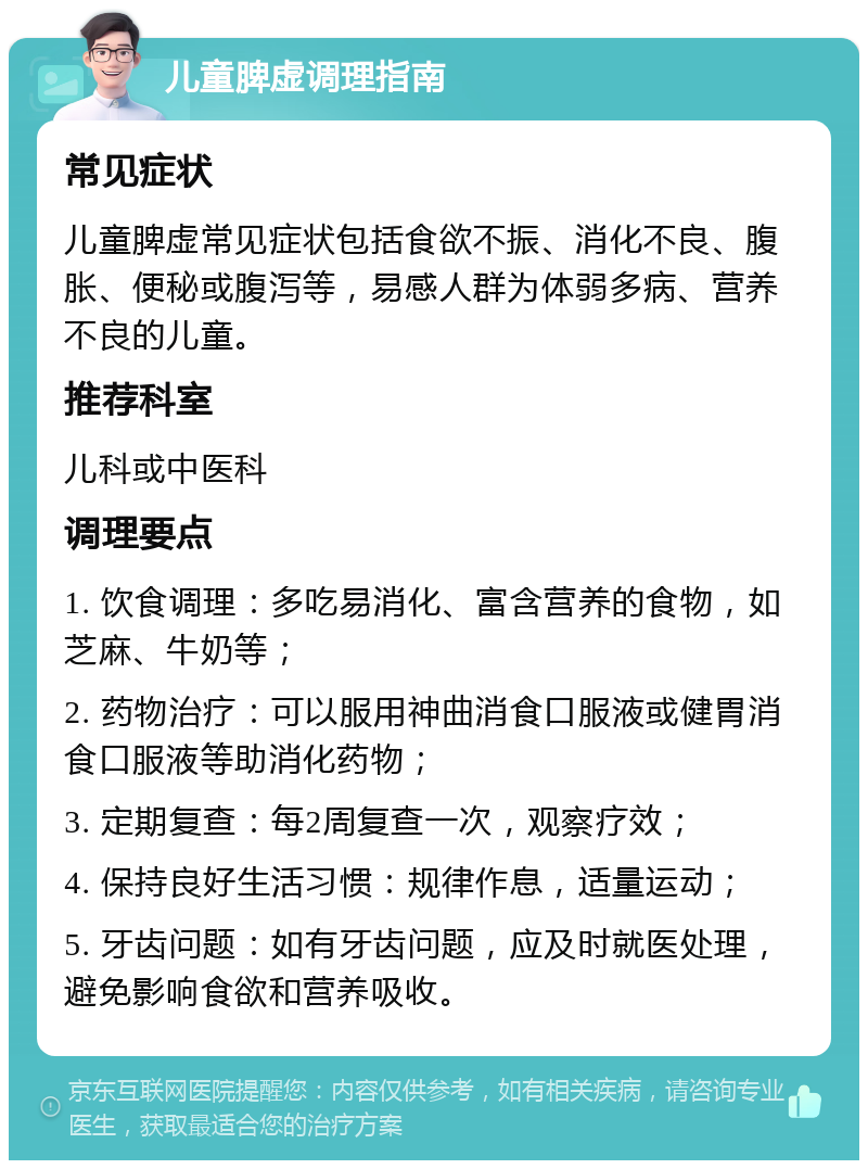 儿童脾虚调理指南 常见症状 儿童脾虚常见症状包括食欲不振、消化不良、腹胀、便秘或腹泻等，易感人群为体弱多病、营养不良的儿童。 推荐科室 儿科或中医科 调理要点 1. 饮食调理：多吃易消化、富含营养的食物，如芝麻、牛奶等； 2. 药物治疗：可以服用神曲消食口服液或健胃消食口服液等助消化药物； 3. 定期复查：每2周复查一次，观察疗效； 4. 保持良好生活习惯：规律作息，适量运动； 5. 牙齿问题：如有牙齿问题，应及时就医处理，避免影响食欲和营养吸收。