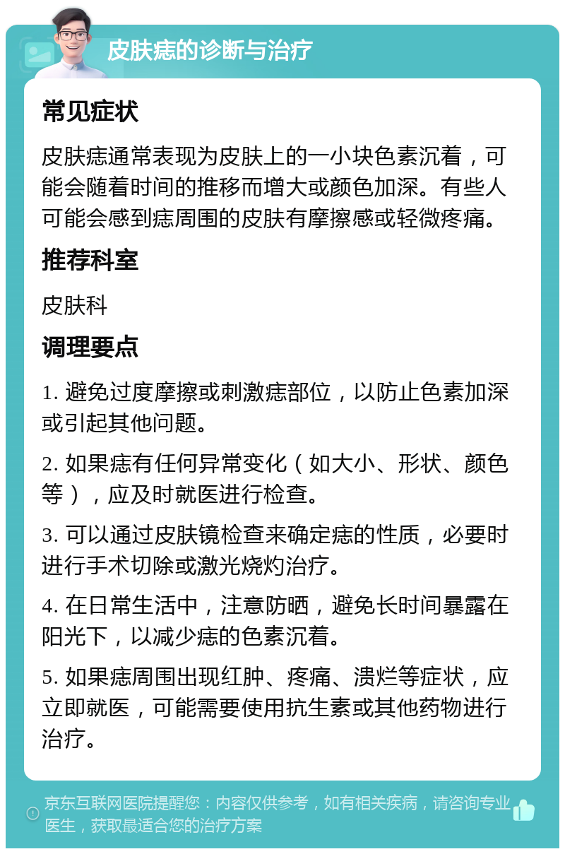 皮肤痣的诊断与治疗 常见症状 皮肤痣通常表现为皮肤上的一小块色素沉着，可能会随着时间的推移而增大或颜色加深。有些人可能会感到痣周围的皮肤有摩擦感或轻微疼痛。 推荐科室 皮肤科 调理要点 1. 避免过度摩擦或刺激痣部位，以防止色素加深或引起其他问题。 2. 如果痣有任何异常变化（如大小、形状、颜色等），应及时就医进行检查。 3. 可以通过皮肤镜检查来确定痣的性质，必要时进行手术切除或激光烧灼治疗。 4. 在日常生活中，注意防晒，避免长时间暴露在阳光下，以减少痣的色素沉着。 5. 如果痣周围出现红肿、疼痛、溃烂等症状，应立即就医，可能需要使用抗生素或其他药物进行治疗。