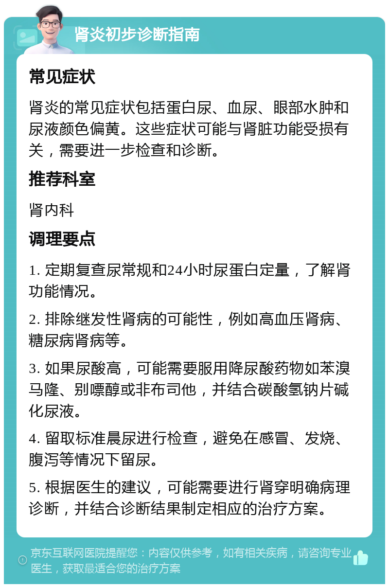 肾炎初步诊断指南 常见症状 肾炎的常见症状包括蛋白尿、血尿、眼部水肿和尿液颜色偏黄。这些症状可能与肾脏功能受损有关，需要进一步检查和诊断。 推荐科室 肾内科 调理要点 1. 定期复查尿常规和24小时尿蛋白定量，了解肾功能情况。 2. 排除继发性肾病的可能性，例如高血压肾病、糖尿病肾病等。 3. 如果尿酸高，可能需要服用降尿酸药物如苯溴马隆、别嘌醇或非布司他，并结合碳酸氢钠片碱化尿液。 4. 留取标准晨尿进行检查，避免在感冒、发烧、腹泻等情况下留尿。 5. 根据医生的建议，可能需要进行肾穿明确病理诊断，并结合诊断结果制定相应的治疗方案。