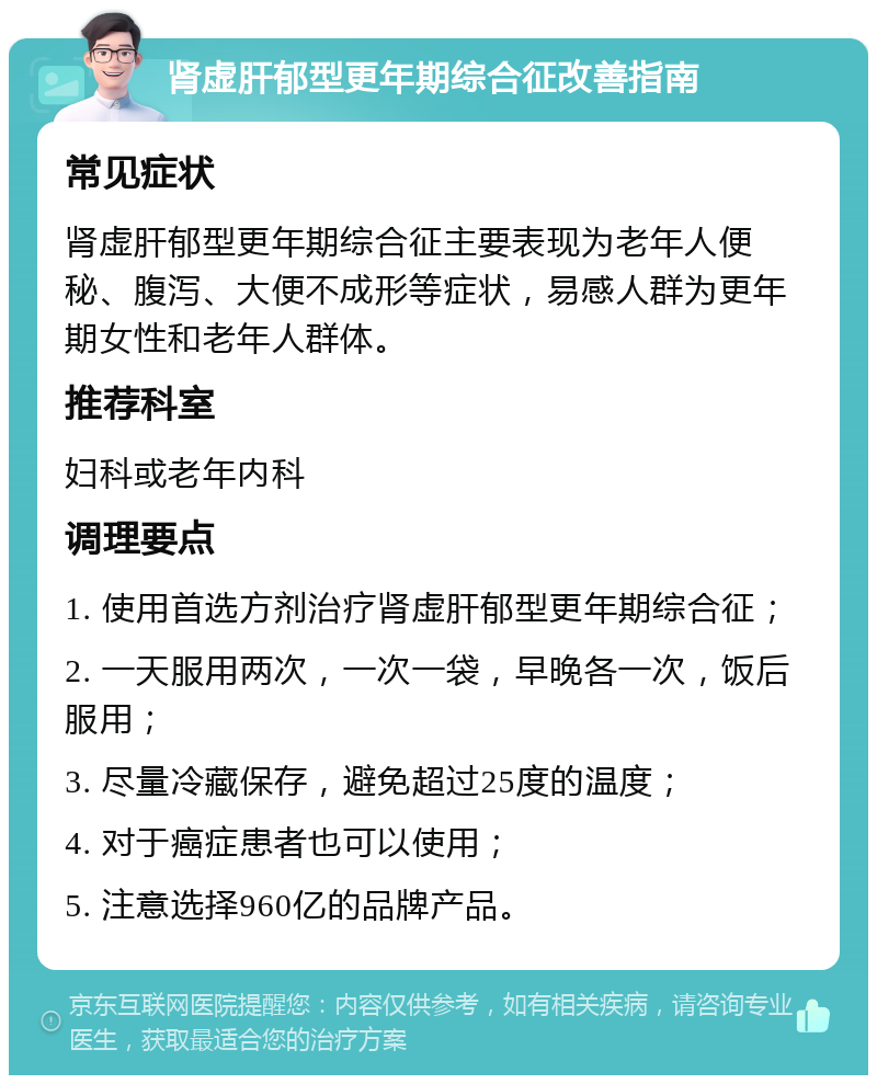 肾虚肝郁型更年期综合征改善指南 常见症状 肾虚肝郁型更年期综合征主要表现为老年人便秘、腹泻、大便不成形等症状，易感人群为更年期女性和老年人群体。 推荐科室 妇科或老年内科 调理要点 1. 使用首选方剂治疗肾虚肝郁型更年期综合征； 2. 一天服用两次，一次一袋，早晚各一次，饭后服用； 3. 尽量冷藏保存，避免超过25度的温度； 4. 对于癌症患者也可以使用； 5. 注意选择960亿的品牌产品。