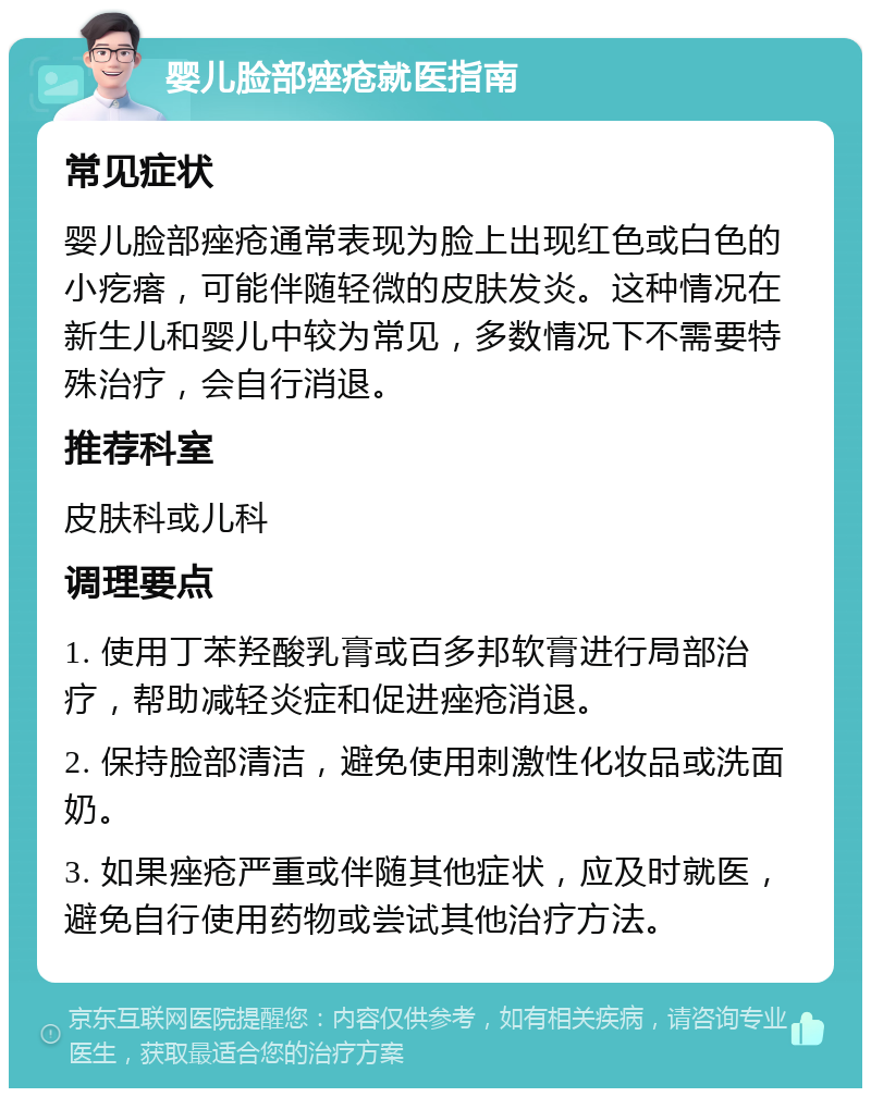 婴儿脸部痤疮就医指南 常见症状 婴儿脸部痤疮通常表现为脸上出现红色或白色的小疙瘩，可能伴随轻微的皮肤发炎。这种情况在新生儿和婴儿中较为常见，多数情况下不需要特殊治疗，会自行消退。 推荐科室 皮肤科或儿科 调理要点 1. 使用丁苯羟酸乳膏或百多邦软膏进行局部治疗，帮助减轻炎症和促进痤疮消退。 2. 保持脸部清洁，避免使用刺激性化妆品或洗面奶。 3. 如果痤疮严重或伴随其他症状，应及时就医，避免自行使用药物或尝试其他治疗方法。