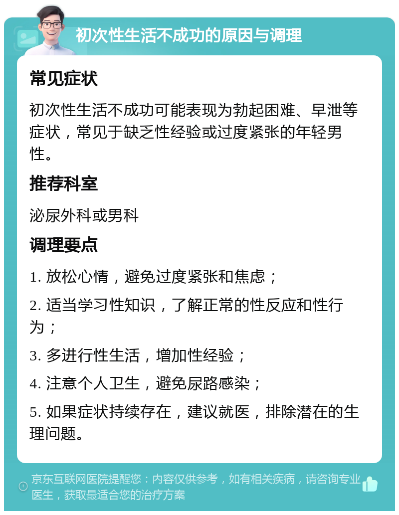 初次性生活不成功的原因与调理 常见症状 初次性生活不成功可能表现为勃起困难、早泄等症状，常见于缺乏性经验或过度紧张的年轻男性。 推荐科室 泌尿外科或男科 调理要点 1. 放松心情，避免过度紧张和焦虑； 2. 适当学习性知识，了解正常的性反应和性行为； 3. 多进行性生活，增加性经验； 4. 注意个人卫生，避免尿路感染； 5. 如果症状持续存在，建议就医，排除潜在的生理问题。