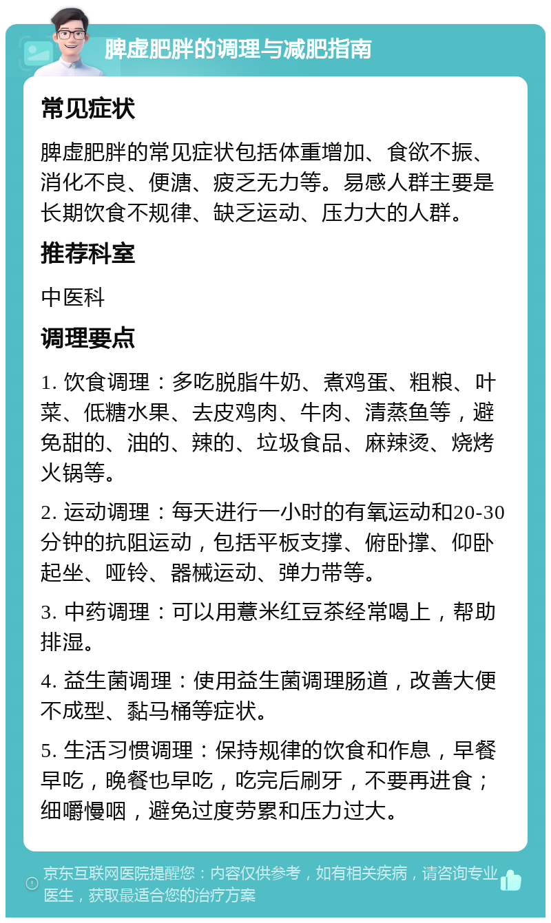 脾虚肥胖的调理与减肥指南 常见症状 脾虚肥胖的常见症状包括体重增加、食欲不振、消化不良、便溏、疲乏无力等。易感人群主要是长期饮食不规律、缺乏运动、压力大的人群。 推荐科室 中医科 调理要点 1. 饮食调理：多吃脱脂牛奶、煮鸡蛋、粗粮、叶菜、低糖水果、去皮鸡肉、牛肉、清蒸鱼等，避免甜的、油的、辣的、垃圾食品、麻辣烫、烧烤火锅等。 2. 运动调理：每天进行一小时的有氧运动和20-30分钟的抗阻运动，包括平板支撑、俯卧撑、仰卧起坐、哑铃、器械运动、弹力带等。 3. 中药调理：可以用薏米红豆茶经常喝上，帮助排湿。 4. 益生菌调理：使用益生菌调理肠道，改善大便不成型、黏马桶等症状。 5. 生活习惯调理：保持规律的饮食和作息，早餐早吃，晚餐也早吃，吃完后刷牙，不要再进食；细嚼慢咽，避免过度劳累和压力过大。