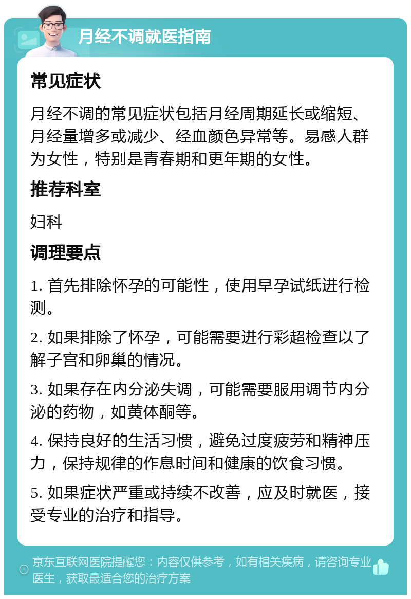 月经不调就医指南 常见症状 月经不调的常见症状包括月经周期延长或缩短、月经量增多或减少、经血颜色异常等。易感人群为女性，特别是青春期和更年期的女性。 推荐科室 妇科 调理要点 1. 首先排除怀孕的可能性，使用早孕试纸进行检测。 2. 如果排除了怀孕，可能需要进行彩超检查以了解子宫和卵巢的情况。 3. 如果存在内分泌失调，可能需要服用调节内分泌的药物，如黄体酮等。 4. 保持良好的生活习惯，避免过度疲劳和精神压力，保持规律的作息时间和健康的饮食习惯。 5. 如果症状严重或持续不改善，应及时就医，接受专业的治疗和指导。