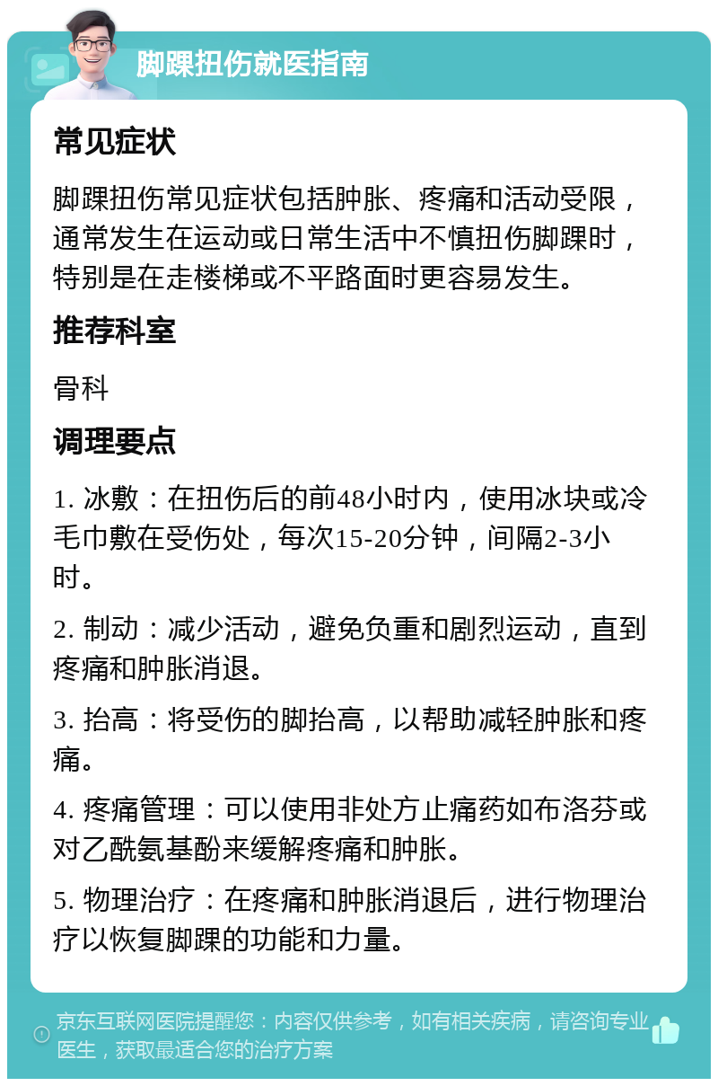 脚踝扭伤就医指南 常见症状 脚踝扭伤常见症状包括肿胀、疼痛和活动受限，通常发生在运动或日常生活中不慎扭伤脚踝时，特别是在走楼梯或不平路面时更容易发生。 推荐科室 骨科 调理要点 1. 冰敷：在扭伤后的前48小时内，使用冰块或冷毛巾敷在受伤处，每次15-20分钟，间隔2-3小时。 2. 制动：减少活动，避免负重和剧烈运动，直到疼痛和肿胀消退。 3. 抬高：将受伤的脚抬高，以帮助减轻肿胀和疼痛。 4. 疼痛管理：可以使用非处方止痛药如布洛芬或对乙酰氨基酚来缓解疼痛和肿胀。 5. 物理治疗：在疼痛和肿胀消退后，进行物理治疗以恢复脚踝的功能和力量。