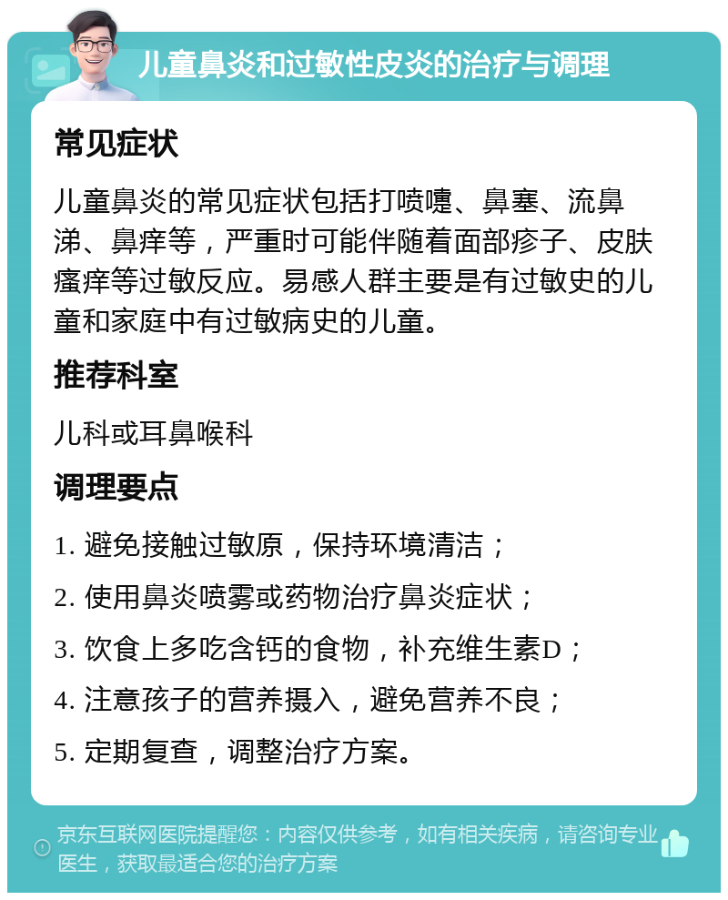 儿童鼻炎和过敏性皮炎的治疗与调理 常见症状 儿童鼻炎的常见症状包括打喷嚏、鼻塞、流鼻涕、鼻痒等，严重时可能伴随着面部疹子、皮肤瘙痒等过敏反应。易感人群主要是有过敏史的儿童和家庭中有过敏病史的儿童。 推荐科室 儿科或耳鼻喉科 调理要点 1. 避免接触过敏原，保持环境清洁； 2. 使用鼻炎喷雾或药物治疗鼻炎症状； 3. 饮食上多吃含钙的食物，补充维生素D； 4. 注意孩子的营养摄入，避免营养不良； 5. 定期复查，调整治疗方案。