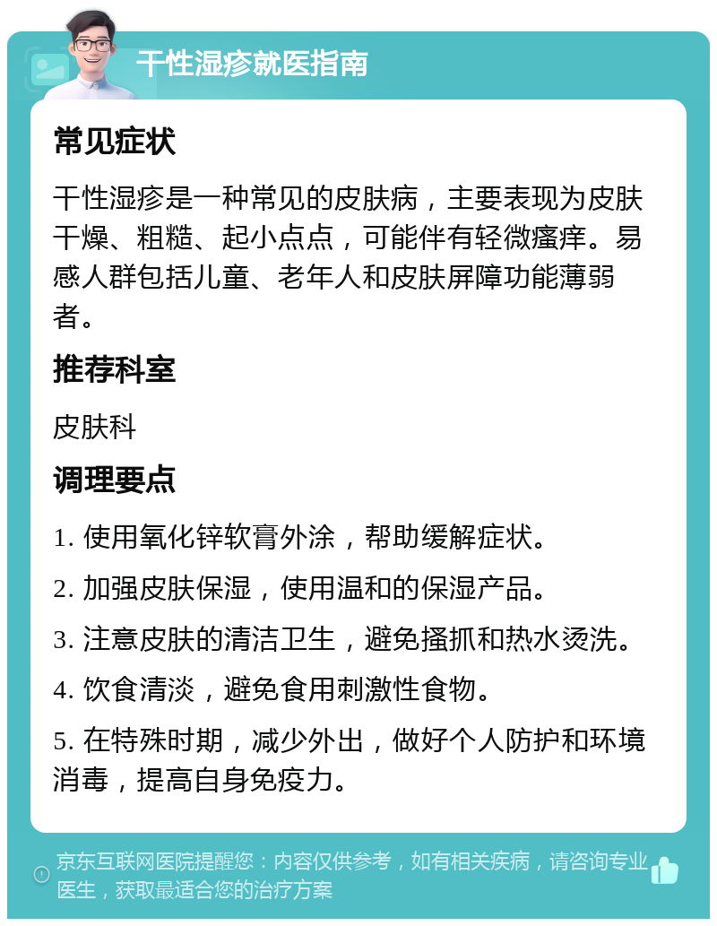 干性湿疹就医指南 常见症状 干性湿疹是一种常见的皮肤病，主要表现为皮肤干燥、粗糙、起小点点，可能伴有轻微瘙痒。易感人群包括儿童、老年人和皮肤屏障功能薄弱者。 推荐科室 皮肤科 调理要点 1. 使用氧化锌软膏外涂，帮助缓解症状。 2. 加强皮肤保湿，使用温和的保湿产品。 3. 注意皮肤的清洁卫生，避免搔抓和热水烫洗。 4. 饮食清淡，避免食用刺激性食物。 5. 在特殊时期，减少外出，做好个人防护和环境消毒，提高自身免疫力。