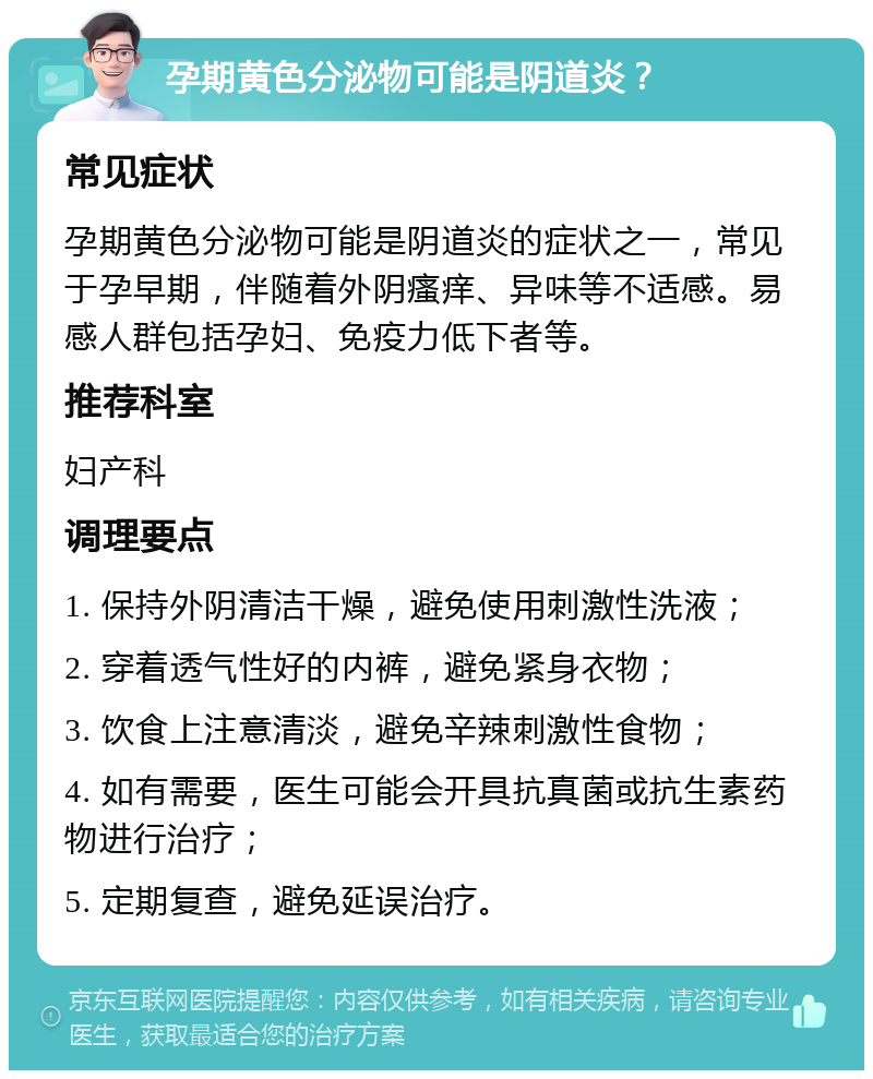 孕期黄色分泌物可能是阴道炎？ 常见症状 孕期黄色分泌物可能是阴道炎的症状之一，常见于孕早期，伴随着外阴瘙痒、异味等不适感。易感人群包括孕妇、免疫力低下者等。 推荐科室 妇产科 调理要点 1. 保持外阴清洁干燥，避免使用刺激性洗液； 2. 穿着透气性好的内裤，避免紧身衣物； 3. 饮食上注意清淡，避免辛辣刺激性食物； 4. 如有需要，医生可能会开具抗真菌或抗生素药物进行治疗； 5. 定期复查，避免延误治疗。