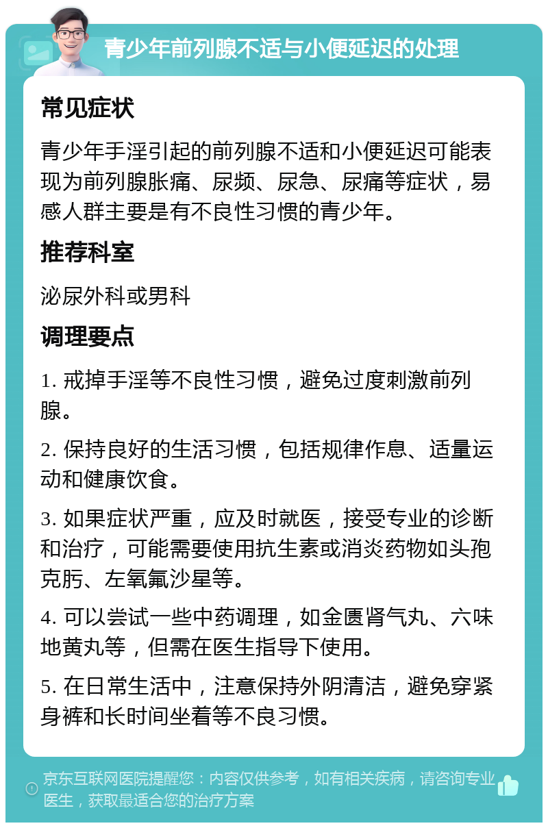 青少年前列腺不适与小便延迟的处理 常见症状 青少年手淫引起的前列腺不适和小便延迟可能表现为前列腺胀痛、尿频、尿急、尿痛等症状，易感人群主要是有不良性习惯的青少年。 推荐科室 泌尿外科或男科 调理要点 1. 戒掉手淫等不良性习惯，避免过度刺激前列腺。 2. 保持良好的生活习惯，包括规律作息、适量运动和健康饮食。 3. 如果症状严重，应及时就医，接受专业的诊断和治疗，可能需要使用抗生素或消炎药物如头孢克肟、左氧氟沙星等。 4. 可以尝试一些中药调理，如金匮肾气丸、六味地黄丸等，但需在医生指导下使用。 5. 在日常生活中，注意保持外阴清洁，避免穿紧身裤和长时间坐着等不良习惯。