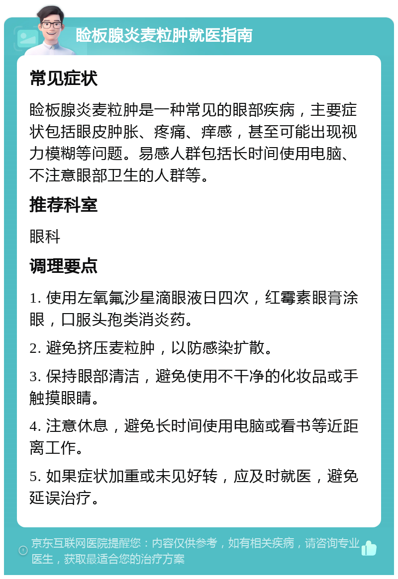 睑板腺炎麦粒肿就医指南 常见症状 睑板腺炎麦粒肿是一种常见的眼部疾病，主要症状包括眼皮肿胀、疼痛、痒感，甚至可能出现视力模糊等问题。易感人群包括长时间使用电脑、不注意眼部卫生的人群等。 推荐科室 眼科 调理要点 1. 使用左氧氟沙星滴眼液日四次，红霉素眼膏涂眼，口服头孢类消炎药。 2. 避免挤压麦粒肿，以防感染扩散。 3. 保持眼部清洁，避免使用不干净的化妆品或手触摸眼睛。 4. 注意休息，避免长时间使用电脑或看书等近距离工作。 5. 如果症状加重或未见好转，应及时就医，避免延误治疗。