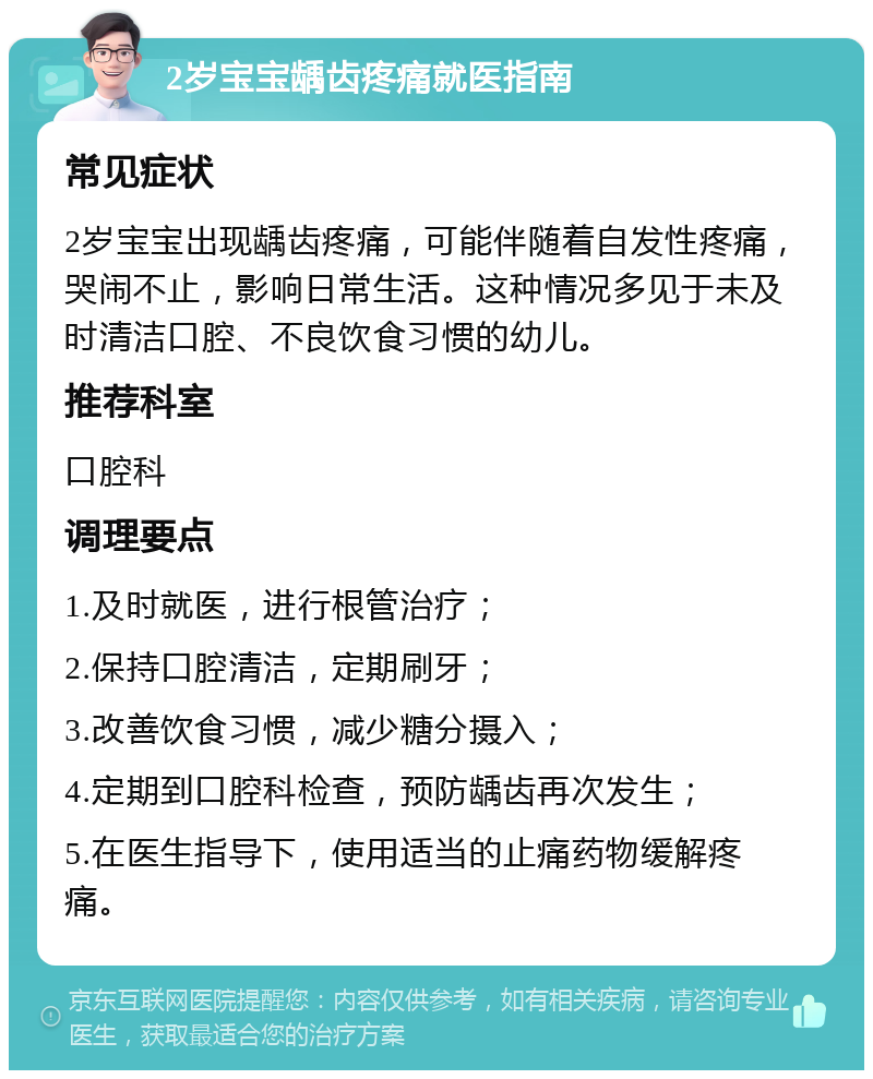 2岁宝宝龋齿疼痛就医指南 常见症状 2岁宝宝出现龋齿疼痛，可能伴随着自发性疼痛，哭闹不止，影响日常生活。这种情况多见于未及时清洁口腔、不良饮食习惯的幼儿。 推荐科室 口腔科 调理要点 1.及时就医，进行根管治疗； 2.保持口腔清洁，定期刷牙； 3.改善饮食习惯，减少糖分摄入； 4.定期到口腔科检查，预防龋齿再次发生； 5.在医生指导下，使用适当的止痛药物缓解疼痛。