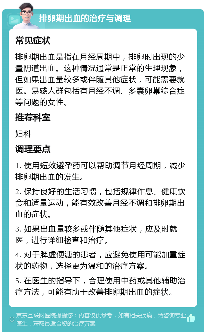 排卵期出血的治疗与调理 常见症状 排卵期出血是指在月经周期中，排卵时出现的少量阴道出血。这种情况通常是正常的生理现象，但如果出血量较多或伴随其他症状，可能需要就医。易感人群包括有月经不调、多囊卵巢综合症等问题的女性。 推荐科室 妇科 调理要点 1. 使用短效避孕药可以帮助调节月经周期，减少排卵期出血的发生。 2. 保持良好的生活习惯，包括规律作息、健康饮食和适量运动，能有效改善月经不调和排卵期出血的症状。 3. 如果出血量较多或伴随其他症状，应及时就医，进行详细检查和治疗。 4. 对于脾虚便溏的患者，应避免使用可能加重症状的药物，选择更为温和的治疗方案。 5. 在医生的指导下，合理使用中药或其他辅助治疗方法，可能有助于改善排卵期出血的症状。