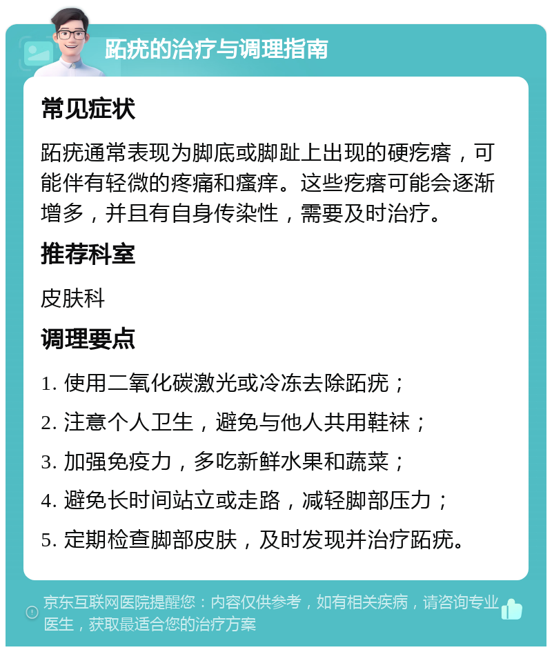 跖疣的治疗与调理指南 常见症状 跖疣通常表现为脚底或脚趾上出现的硬疙瘩，可能伴有轻微的疼痛和瘙痒。这些疙瘩可能会逐渐增多，并且有自身传染性，需要及时治疗。 推荐科室 皮肤科 调理要点 1. 使用二氧化碳激光或冷冻去除跖疣； 2. 注意个人卫生，避免与他人共用鞋袜； 3. 加强免疫力，多吃新鲜水果和蔬菜； 4. 避免长时间站立或走路，减轻脚部压力； 5. 定期检查脚部皮肤，及时发现并治疗跖疣。