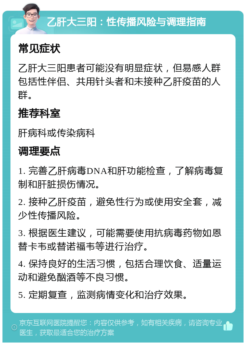 乙肝大三阳：性传播风险与调理指南 常见症状 乙肝大三阳患者可能没有明显症状，但易感人群包括性伴侣、共用针头者和未接种乙肝疫苗的人群。 推荐科室 肝病科或传染病科 调理要点 1. 完善乙肝病毒DNA和肝功能检查，了解病毒复制和肝脏损伤情况。 2. 接种乙肝疫苗，避免性行为或使用安全套，减少性传播风险。 3. 根据医生建议，可能需要使用抗病毒药物如恩替卡韦或替诺福韦等进行治疗。 4. 保持良好的生活习惯，包括合理饮食、适量运动和避免酗酒等不良习惯。 5. 定期复查，监测病情变化和治疗效果。