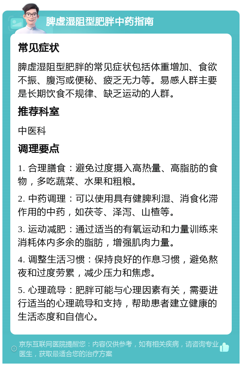 脾虚湿阻型肥胖中药指南 常见症状 脾虚湿阻型肥胖的常见症状包括体重增加、食欲不振、腹泻或便秘、疲乏无力等。易感人群主要是长期饮食不规律、缺乏运动的人群。 推荐科室 中医科 调理要点 1. 合理膳食：避免过度摄入高热量、高脂肪的食物，多吃蔬菜、水果和粗粮。 2. 中药调理：可以使用具有健脾利湿、消食化滞作用的中药，如茯苓、泽泻、山楂等。 3. 运动减肥：通过适当的有氧运动和力量训练来消耗体内多余的脂肪，增强肌肉力量。 4. 调整生活习惯：保持良好的作息习惯，避免熬夜和过度劳累，减少压力和焦虑。 5. 心理疏导：肥胖可能与心理因素有关，需要进行适当的心理疏导和支持，帮助患者建立健康的生活态度和自信心。