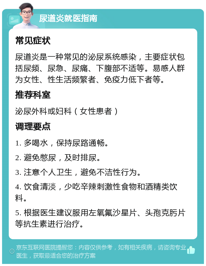 尿道炎就医指南 常见症状 尿道炎是一种常见的泌尿系统感染，主要症状包括尿频、尿急、尿痛、下腹部不适等。易感人群为女性、性生活频繁者、免疫力低下者等。 推荐科室 泌尿外科或妇科（女性患者） 调理要点 1. 多喝水，保持尿路通畅。 2. 避免憋尿，及时排尿。 3. 注意个人卫生，避免不洁性行为。 4. 饮食清淡，少吃辛辣刺激性食物和酒精类饮料。 5. 根据医生建议服用左氧氟沙星片、头孢克肟片等抗生素进行治疗。