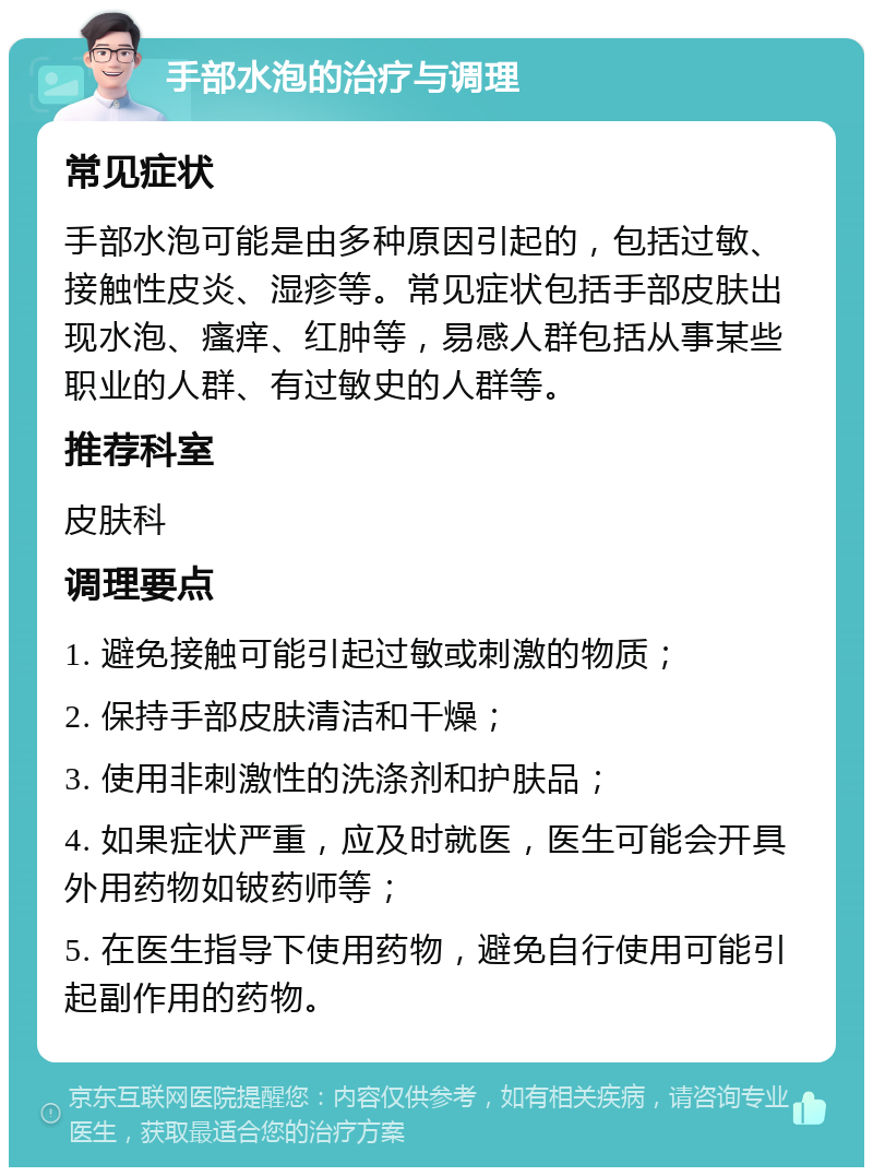 手部水泡的治疗与调理 常见症状 手部水泡可能是由多种原因引起的，包括过敏、接触性皮炎、湿疹等。常见症状包括手部皮肤出现水泡、瘙痒、红肿等，易感人群包括从事某些职业的人群、有过敏史的人群等。 推荐科室 皮肤科 调理要点 1. 避免接触可能引起过敏或刺激的物质； 2. 保持手部皮肤清洁和干燥； 3. 使用非刺激性的洗涤剂和护肤品； 4. 如果症状严重，应及时就医，医生可能会开具外用药物如铍药师等； 5. 在医生指导下使用药物，避免自行使用可能引起副作用的药物。