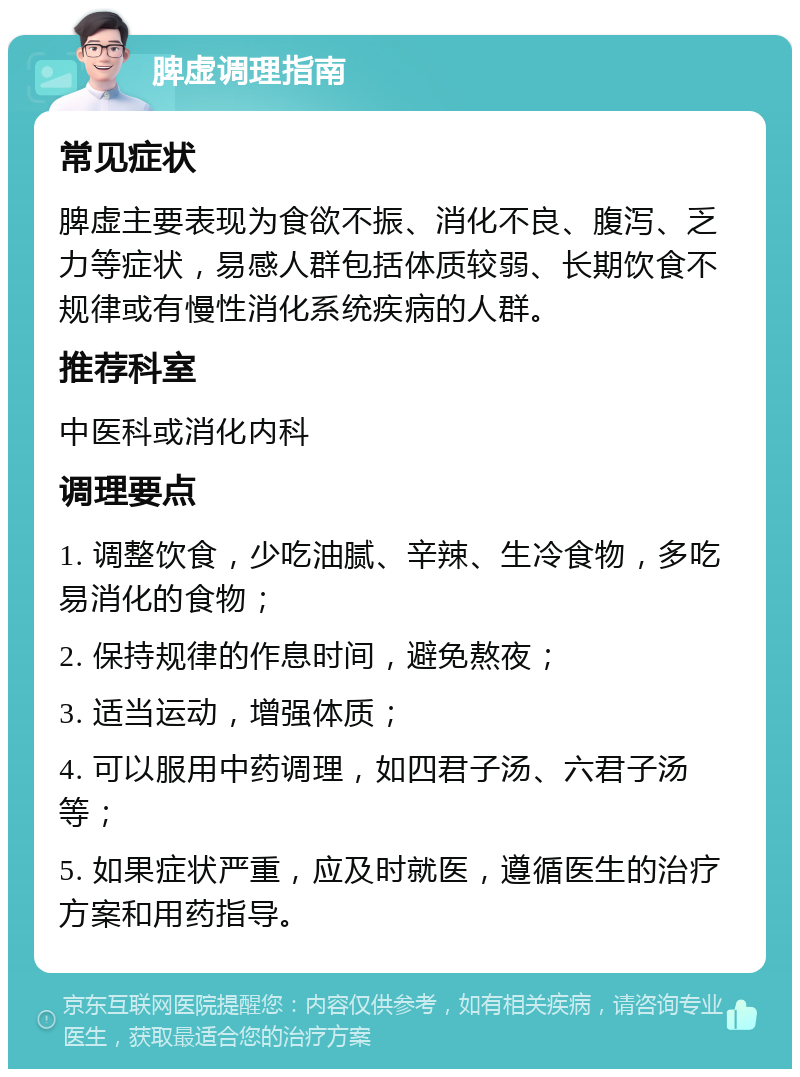 脾虚调理指南 常见症状 脾虚主要表现为食欲不振、消化不良、腹泻、乏力等症状，易感人群包括体质较弱、长期饮食不规律或有慢性消化系统疾病的人群。 推荐科室 中医科或消化内科 调理要点 1. 调整饮食，少吃油腻、辛辣、生冷食物，多吃易消化的食物； 2. 保持规律的作息时间，避免熬夜； 3. 适当运动，增强体质； 4. 可以服用中药调理，如四君子汤、六君子汤等； 5. 如果症状严重，应及时就医，遵循医生的治疗方案和用药指导。