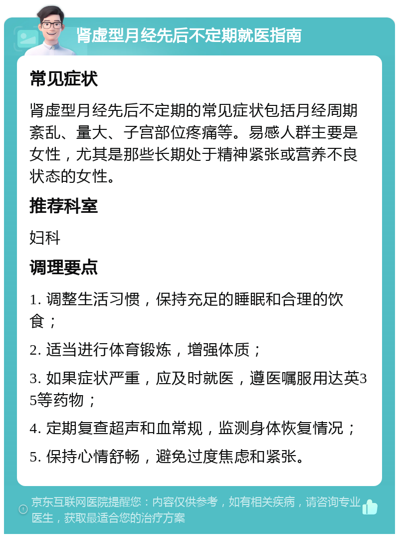 肾虚型月经先后不定期就医指南 常见症状 肾虚型月经先后不定期的常见症状包括月经周期紊乱、量大、子宫部位疼痛等。易感人群主要是女性，尤其是那些长期处于精神紧张或营养不良状态的女性。 推荐科室 妇科 调理要点 1. 调整生活习惯，保持充足的睡眠和合理的饮食； 2. 适当进行体育锻炼，增强体质； 3. 如果症状严重，应及时就医，遵医嘱服用达英35等药物； 4. 定期复查超声和血常规，监测身体恢复情况； 5. 保持心情舒畅，避免过度焦虑和紧张。