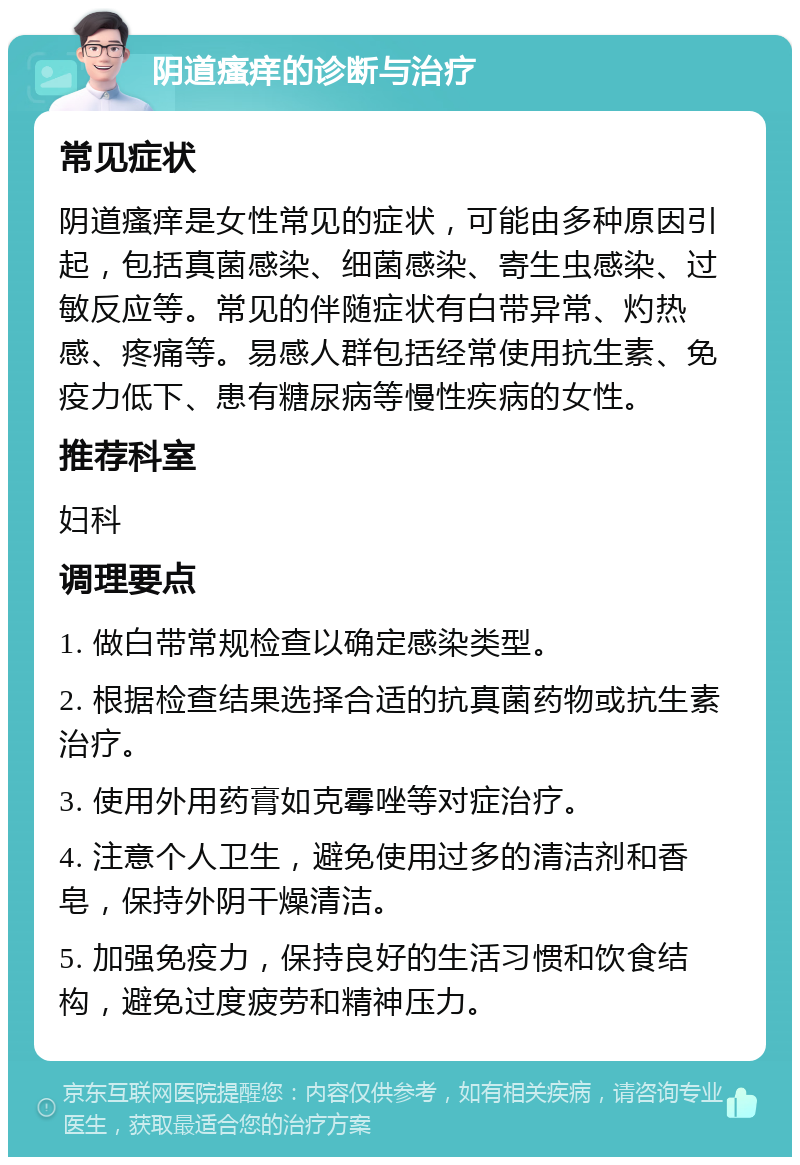 阴道瘙痒的诊断与治疗 常见症状 阴道瘙痒是女性常见的症状，可能由多种原因引起，包括真菌感染、细菌感染、寄生虫感染、过敏反应等。常见的伴随症状有白带异常、灼热感、疼痛等。易感人群包括经常使用抗生素、免疫力低下、患有糖尿病等慢性疾病的女性。 推荐科室 妇科 调理要点 1. 做白带常规检查以确定感染类型。 2. 根据检查结果选择合适的抗真菌药物或抗生素治疗。 3. 使用外用药膏如克霉唑等对症治疗。 4. 注意个人卫生，避免使用过多的清洁剂和香皂，保持外阴干燥清洁。 5. 加强免疫力，保持良好的生活习惯和饮食结构，避免过度疲劳和精神压力。