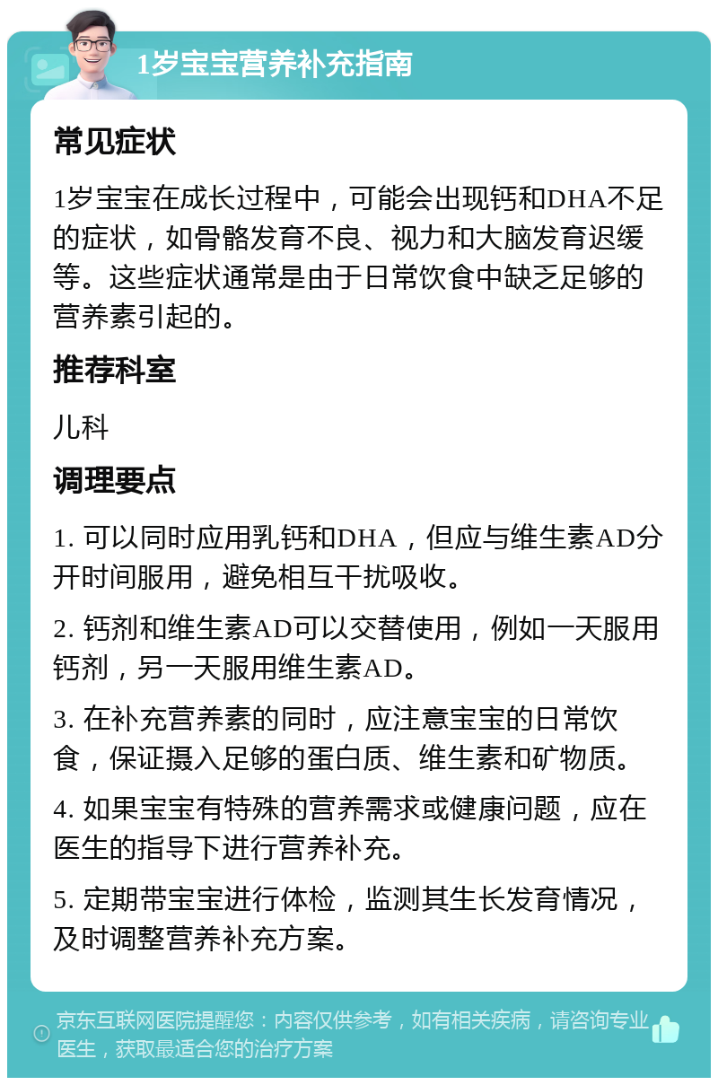 1岁宝宝营养补充指南 常见症状 1岁宝宝在成长过程中，可能会出现钙和DHA不足的症状，如骨骼发育不良、视力和大脑发育迟缓等。这些症状通常是由于日常饮食中缺乏足够的营养素引起的。 推荐科室 儿科 调理要点 1. 可以同时应用乳钙和DHA，但应与维生素AD分开时间服用，避免相互干扰吸收。 2. 钙剂和维生素AD可以交替使用，例如一天服用钙剂，另一天服用维生素AD。 3. 在补充营养素的同时，应注意宝宝的日常饮食，保证摄入足够的蛋白质、维生素和矿物质。 4. 如果宝宝有特殊的营养需求或健康问题，应在医生的指导下进行营养补充。 5. 定期带宝宝进行体检，监测其生长发育情况，及时调整营养补充方案。