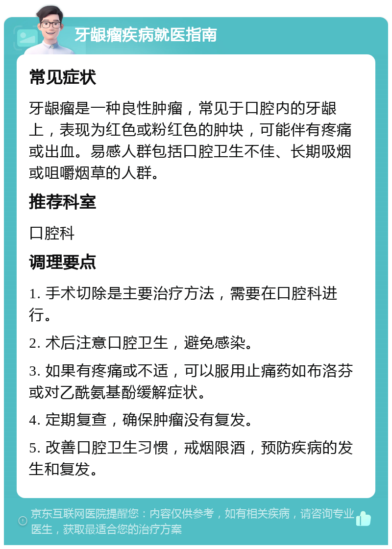 牙龈瘤疾病就医指南 常见症状 牙龈瘤是一种良性肿瘤，常见于口腔内的牙龈上，表现为红色或粉红色的肿块，可能伴有疼痛或出血。易感人群包括口腔卫生不佳、长期吸烟或咀嚼烟草的人群。 推荐科室 口腔科 调理要点 1. 手术切除是主要治疗方法，需要在口腔科进行。 2. 术后注意口腔卫生，避免感染。 3. 如果有疼痛或不适，可以服用止痛药如布洛芬或对乙酰氨基酚缓解症状。 4. 定期复查，确保肿瘤没有复发。 5. 改善口腔卫生习惯，戒烟限酒，预防疾病的发生和复发。