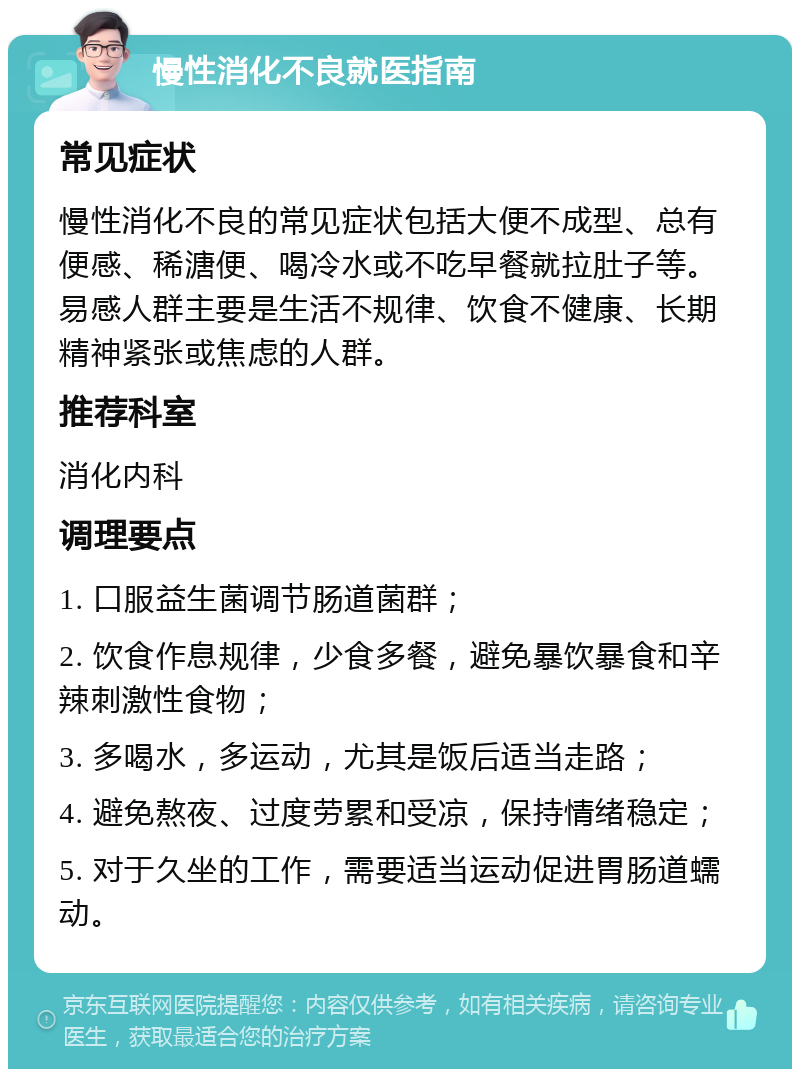 慢性消化不良就医指南 常见症状 慢性消化不良的常见症状包括大便不成型、总有便感、稀溏便、喝冷水或不吃早餐就拉肚子等。易感人群主要是生活不规律、饮食不健康、长期精神紧张或焦虑的人群。 推荐科室 消化内科 调理要点 1. 口服益生菌调节肠道菌群； 2. 饮食作息规律，少食多餐，避免暴饮暴食和辛辣刺激性食物； 3. 多喝水，多运动，尤其是饭后适当走路； 4. 避免熬夜、过度劳累和受凉，保持情绪稳定； 5. 对于久坐的工作，需要适当运动促进胃肠道蠕动。