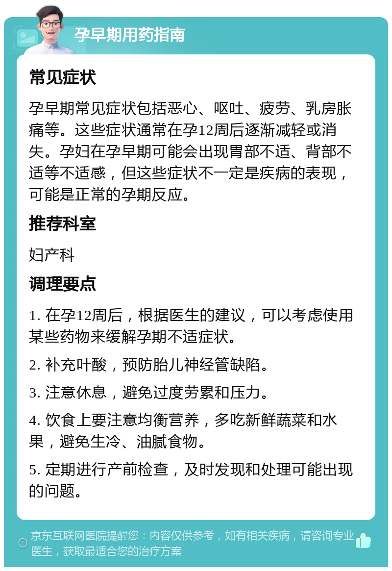 孕早期用药指南 常见症状 孕早期常见症状包括恶心、呕吐、疲劳、乳房胀痛等。这些症状通常在孕12周后逐渐减轻或消失。孕妇在孕早期可能会出现胃部不适、背部不适等不适感，但这些症状不一定是疾病的表现，可能是正常的孕期反应。 推荐科室 妇产科 调理要点 1. 在孕12周后，根据医生的建议，可以考虑使用某些药物来缓解孕期不适症状。 2. 补充叶酸，预防胎儿神经管缺陷。 3. 注意休息，避免过度劳累和压力。 4. 饮食上要注意均衡营养，多吃新鲜蔬菜和水果，避免生冷、油腻食物。 5. 定期进行产前检查，及时发现和处理可能出现的问题。