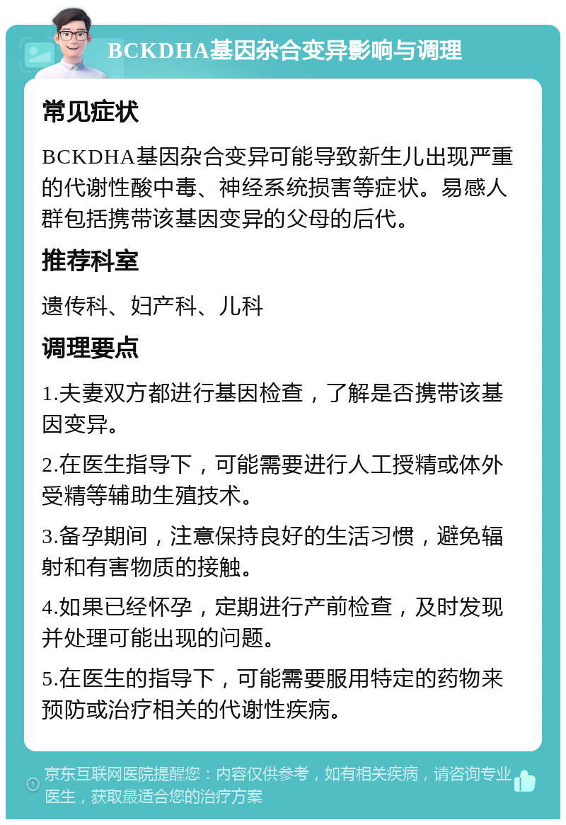 BCKDHA基因杂合变异影响与调理 常见症状 BCKDHA基因杂合变异可能导致新生儿出现严重的代谢性酸中毒、神经系统损害等症状。易感人群包括携带该基因变异的父母的后代。 推荐科室 遗传科、妇产科、儿科 调理要点 1.夫妻双方都进行基因检查，了解是否携带该基因变异。 2.在医生指导下，可能需要进行人工授精或体外受精等辅助生殖技术。 3.备孕期间，注意保持良好的生活习惯，避免辐射和有害物质的接触。 4.如果已经怀孕，定期进行产前检查，及时发现并处理可能出现的问题。 5.在医生的指导下，可能需要服用特定的药物来预防或治疗相关的代谢性疾病。