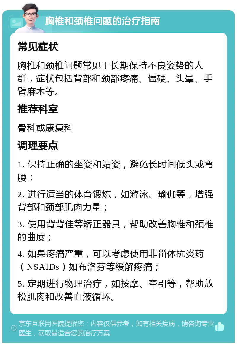 胸椎和颈椎问题的治疗指南 常见症状 胸椎和颈椎问题常见于长期保持不良姿势的人群，症状包括背部和颈部疼痛、僵硬、头晕、手臂麻木等。 推荐科室 骨科或康复科 调理要点 1. 保持正确的坐姿和站姿，避免长时间低头或弯腰； 2. 进行适当的体育锻炼，如游泳、瑜伽等，增强背部和颈部肌肉力量； 3. 使用背背佳等矫正器具，帮助改善胸椎和颈椎的曲度； 4. 如果疼痛严重，可以考虑使用非甾体抗炎药（NSAIDs）如布洛芬等缓解疼痛； 5. 定期进行物理治疗，如按摩、牵引等，帮助放松肌肉和改善血液循环。