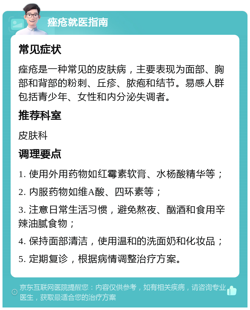 痤疮就医指南 常见症状 痤疮是一种常见的皮肤病，主要表现为面部、胸部和背部的粉刺、丘疹、脓疱和结节。易感人群包括青少年、女性和内分泌失调者。 推荐科室 皮肤科 调理要点 1. 使用外用药物如红霉素软膏、水杨酸精华等； 2. 内服药物如维A酸、四环素等； 3. 注意日常生活习惯，避免熬夜、酗酒和食用辛辣油腻食物； 4. 保持面部清洁，使用温和的洗面奶和化妆品； 5. 定期复诊，根据病情调整治疗方案。