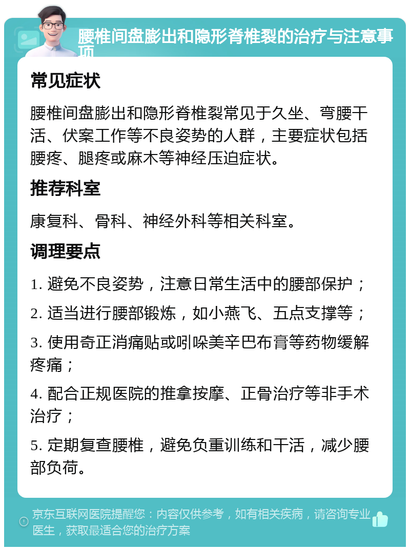 腰椎间盘膨出和隐形脊椎裂的治疗与注意事项 常见症状 腰椎间盘膨出和隐形脊椎裂常见于久坐、弯腰干活、伏案工作等不良姿势的人群，主要症状包括腰疼、腿疼或麻木等神经压迫症状。 推荐科室 康复科、骨科、神经外科等相关科室。 调理要点 1. 避免不良姿势，注意日常生活中的腰部保护； 2. 适当进行腰部锻炼，如小燕飞、五点支撑等； 3. 使用奇正消痛贴或吲哚美辛巴布膏等药物缓解疼痛； 4. 配合正规医院的推拿按摩、正骨治疗等非手术治疗； 5. 定期复查腰椎，避免负重训练和干活，减少腰部负荷。