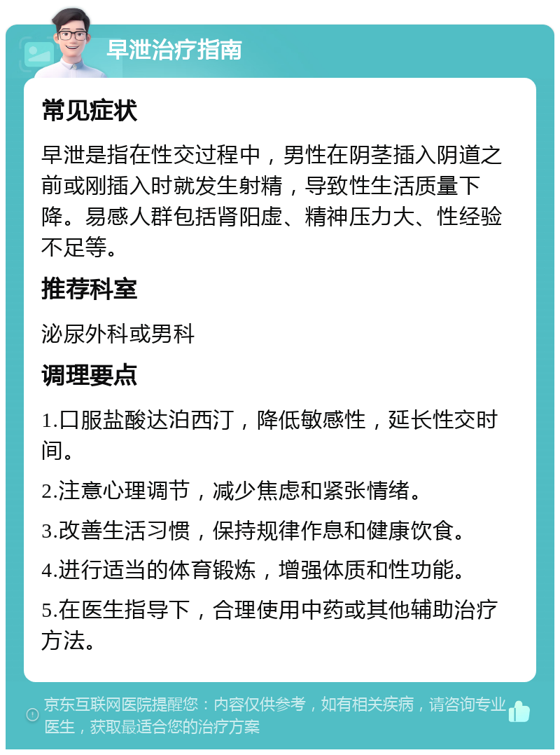 早泄治疗指南 常见症状 早泄是指在性交过程中，男性在阴茎插入阴道之前或刚插入时就发生射精，导致性生活质量下降。易感人群包括肾阳虚、精神压力大、性经验不足等。 推荐科室 泌尿外科或男科 调理要点 1.口服盐酸达泊西汀，降低敏感性，延长性交时间。 2.注意心理调节，减少焦虑和紧张情绪。 3.改善生活习惯，保持规律作息和健康饮食。 4.进行适当的体育锻炼，增强体质和性功能。 5.在医生指导下，合理使用中药或其他辅助治疗方法。