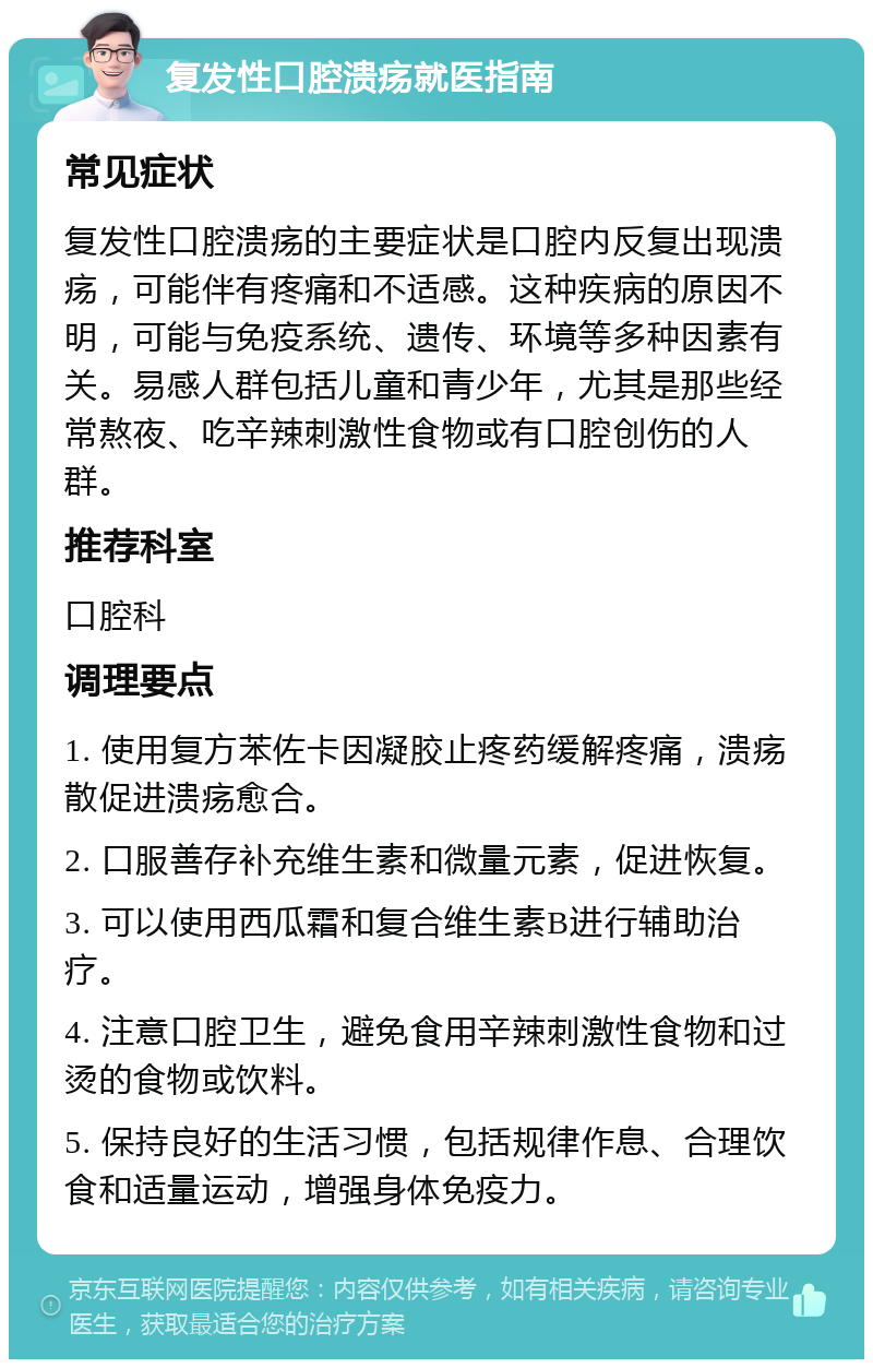 复发性口腔溃疡就医指南 常见症状 复发性口腔溃疡的主要症状是口腔内反复出现溃疡，可能伴有疼痛和不适感。这种疾病的原因不明，可能与免疫系统、遗传、环境等多种因素有关。易感人群包括儿童和青少年，尤其是那些经常熬夜、吃辛辣刺激性食物或有口腔创伤的人群。 推荐科室 口腔科 调理要点 1. 使用复方苯佐卡因凝胶止疼药缓解疼痛，溃疡散促进溃疡愈合。 2. 口服善存补充维生素和微量元素，促进恢复。 3. 可以使用西瓜霜和复合维生素B进行辅助治疗。 4. 注意口腔卫生，避免食用辛辣刺激性食物和过烫的食物或饮料。 5. 保持良好的生活习惯，包括规律作息、合理饮食和适量运动，增强身体免疫力。